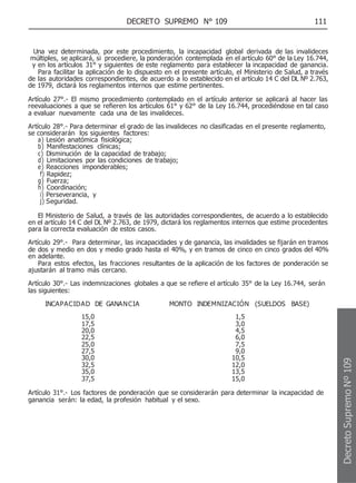 DECRETO SUPREMO N° 109 111
Una vez determinada, por este procedimiento, la incapacidad global derivada de las invalideces
múltiples, se aplicará, si procediere, la ponderación contemplada en el artículo 60° de la Ley 16.744,
y en los artículos 31° y siguientes de este reglamento para establecer la incapacidad de ganancia.
Para facilitar la aplicación de lo dispuesto en el presente artículo, el Ministerio de Salud, a través
de las autoridades correspondientes, de acuerdo a lo establecido en el artículo 14 C del DL Nº 2.763,
de 1979, dictará los reglamentos internos que estime pertinentes.
Artículo 27°.- El mismo procedimiento contemplado en el artículo anterior se aplicará al hacer las
reevaluaciones a que se refieren los artículos 61° y 62° de la Ley 16.744, procediéndose en tal caso
a evaluar nuevamente cada una de las invalideces.
Artículo 28°.- Para determinar el grado de las invalideces no clasificadas en el presente reglamento,
se considerarán los siguientes factores:
a) Lesión anatómica fisiológica;
b) Manifestaciones clínicas;
c) Disminución de la capacidad de trabajo;
d) Limitaciones por las condiciones de trabajo;
e) Reacciones imponderables;
f) Rapidez;
g) Fuerza;
h) Coordinación;
i) Perseverancia, y
j) Seguridad.
El Ministerio de Salud, a través de las autoridades correspondientes, de acuerdo a lo establecido
en el artículo 14 C del DL Nº 2.763, de 1979, dictará los reglamentos internos que estime procedentes
para la correcta evaluación de estos casos.
Artículo 29°.- Para determinar, las incapacidades y de ganancia, las invalidades se fijarán en tramos
de dos y medio en dos y medio grado hasta el 40%, y en tramos de cinco en cinco grados del 40%
en adelante.
Para estos efectos, las fracciones resultantes de la aplicación de los factores de ponderación se
ajustarán al tramo más cercano.
Artículo 30°.- Las indemnizaciones globales a que se refiere el artículo 35° de la Ley 16.744, serán
las siguientes:
INCAPACIDAD DE GANANCIA MONTO INDEMNIZACIÓN (SUELDOS BASE)
15,0 1,5
17,5 3,0
20,0 4,5
22,5 6,0
25,0 7,5
27,5 9,0
30,0 10,5
32,5 12,0
35,0 13,5
37,5 15,0
Artículo 31°.- Los factores de ponderación que se considerarán para determinar la incapacidad de
ganancia serán: la edad, la profesión habitual y el sexo.
Decreto
Supremo
Nº
109
 