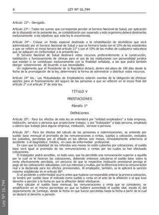 6 LEY Nº 16.744
Artículo 22°.- Derogado.
Artículo 23°.- Todas las sumas que corresponda percibir al Servicio Nacional de Salud, por aplicación
de lo dispuesto en la presente ley, se contabilizarán por separado y este organismo deberá destinarlas
exclusivamente a los objetivos que esta ley le encomienda.
Artículo 24°.- Créase un fondo especial destinado a la rehabilitación de alcohólicos que será
administrado por el Servicio Nacional de Salud y que se formará hasta con el 10% de los excedentes
a que se refiere el inciso tercero del artículo 21° y con el 10% de las multas de cualquiera naturaleza
que se apliquen en conformidad a la presente ley.
El Servicio Nacional de Salud destinará estos recursos preferentemente a la construcción,
habilitación y funcionamiento de clínicas para el uso de las instituciones con personalidad jurídica
que existan o se constituyan exclusivamente con la finalidad señalada, a las que podrá también
otorgar subvenciones de acuerdo a sus necesidades.
Un reglamento que el Presidente de la República dictará, dentro del plazo de 180 días desde la
fecha de la promulgación de la ley, determinará la forma de administrar y distribuir estos recursos.
Artículo 24° bis.- Las Mutualidades de Empleadores estarán exentas de la obligación de efectuar
aportes para el financiamiento del seguro de las personas a que se refieren en el inciso final del
artículo 2° y el artículo 3° de esta ley.
TÍTULO V
PRESTACIONES
Párrafo 1°
Definiciones
Artículo 25°.- Para los efectos de esta ley se entenderá por “entidad empleadora” a toda empresa,
institución, servicio o persona que proporcione trabajo; y por “trabajador” a toda persona, empleado
u obrero que trabaje para alguna empresa, institución, servicio o persona.
Artículo 26°.- Para los efectos del cálculo de las pensiones e indemnizaciones, se entiende por
sueldo base mensual el promedio de las remuneraciones o rentas, sujetas a cotización, excluidos
los subsidios, percibidas por el afiliado en los últimos seis meses, inmediatamente anteriores al
accidente o al diagnóstico médico, en caso de enfermedad profesional.
En caso que la totalidad de los referidos seis meses no estén cubiertos por cotizaciones, el sueldo
base será igual al promedio de las remuneraciones o rentas por las cuales se han efectuado
cotizaciones.
El trabajador podrá acreditar, en todo caso, que ha percibido una remuneración superior a aquélla
por la cual se le hicieron las cotizaciones, debiendo entonces calcularse el sueldo base sobre la
renta efectivamente percibida, sin perjuicio de que la respectiva institución previsional persiga el
pago de las cotizaciones adeudadas, con sus intereses y multas, por la diferencia entre la remuneración
real y la declarada para los efectos previsionales. Al empleador, también, se le aplicará la sanción
máxima establecida en el artículo 80°.
Si el accidente o enfermedad ocurre antes que hubiese correspondido enterar la primera cotización,
se tendrá por sueldo base el indicado como sueldo o renta en el acto de la afiliación o el que tuvo
derecho a percibir a la fecha en que la afiliación debió efectuarse.
Para calcular el sueldo base mensual, las remuneraciones o renta que se consideren, se
amplificarán en el mismo porcentaje en que se hubiere aumentado el sueldo vital, escala A) del
departamento de Santiago, desde la fecha en que fueron percibidas hasta la fecha a partir de la cual
se declaró el derecho a pensión.
Ley
Nº
16.744
 
