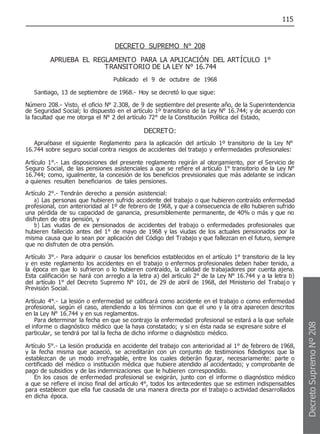 115
DECRETO SUPREMO N° 208
APRUEBA EL REGLAMENTO PARA LA APLICACIÓN DEL ARTÍCULO 1°
TRANSITORIO DE LA LEY N° 16.744
Publicado el 9 de octubre de 1968
Santiago, 13 de septiembre de 1968.- Hoy se decretó lo que sigue:
Número 208.- Visto, el oficio N° 2.308, de 9 de septiembre del presente año, de la Superintendencia
de Seguridad Social; lo dispuesto en el artículo 1º transitorio de la Ley N° 16.744; y de acuerdo con
la facultad que me otorga el N° 2 del artículo 72° de la Constitución Política del Estado,
DECRETO:
Apruébase el siguiente Reglamento para la aplicación del artículo 1º transitorio de la Ley N°
16.744 sobre seguro social contra riesgos de accidentes del trabajo y enfermedades profesionales:
Artículo 1°.- Las disposiciones del presente reglamento regirán al otorgamiento, por el Servicio de
Seguro Social, de las pensiones asistenciales a que se refiere el artículo 1° transitorio de la Ley N°
16.744; como, igualmente, la concesión de los beneficios previsionales que más adelante se indican
a quienes resulten beneficiarios de tales pensiones.
Artículo 2°.- Tendrán derecho a pensión asistencial:
a) Las personas que hubieren sufrido accidente del trabajo o que hubieren contraído enfermedad
profesional, con anterioridad al 1º de febrero de 1968, y que a consecuencia de ello hubieren sufrido
una pérdida de su capacidad de ganancia, presumiblemente permanente, de 40% o más y que no
disfruten de otra pensión, y
b) Las viudas de ex pensionados de accidentes del trabajo o enfermedades profesionales que
hubieren fallecido antes del 1° de mayo de 1968 y las viudas de los actuales pensionados por la
misma causa que lo sean por aplicación del Código del Trabajo y que fallezcan en el futuro, siempre
que no disfruten de otra pensión.
Artículo 3°.- Para adquirir o causar los beneficios establecidos en el artículo 1° transitorio de la ley
y en este reglamento los accidentes en el trabajo o enfermos profesionales deben haber tenido, a
la época en que lo sufrieron o lo hubieren contraído, la calidad de trabajadores por cuenta ajena.
Esta calificación se hará con arreglo a la letra a) del artículo 2° de la Ley N° 16.744 y a la letra b)
del artículo 1° del Decreto Supremo N° 101, de 29 de abril de 1968, del Ministerio del Trabajo y
Previsión Social.
Artículo 4°.- La lesión o enfermedad se calificará como accidente en el trabajo o como enfermedad
profesional, según el caso, atendiendo a los términos con que el uno y la otra aparecen descritos
en la Ley N° 16.744 y en sus reglamentos.
Para determinar la fecha en que se contrajo la enfermedad profesional se estará a la que señale
el informe o diagnóstico médico que la haya constatado; y si en ésta nada se expresare sobre el
particular, se tendrá por tal la fecha de dicho informe o diagnóstico médico.
Artículo 5°.- La lesión producida en accidente del trabajo con anterioridad al 1° de febrero de 1968,
y la fecha misma que acaeció, se acreditarán con un conjunto de testimonios fidedignos que la
establezcan de un modo irrefragable, entre los cuales deberán figurar, necesariamente: parte o
certificado del médico o institución médica que hubiere atendido al accidentado; y comprobante de
pago de subsidios y de las indemnizaciones que le hubieren correspondido.
En los casos de enfermedad profesional se exigirán, junto con el informe o diagnóstico médico
a que se refiere el inciso final del artículo 4°, todos los antecedentes que se estimen indispensables
para establecer que ella fue causada de una manera directa por el trabajo o actividad desarrollados
en dicha época.
Decreto
Supremo
Nº
208
 