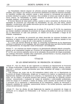 120 DECRETO SUPREMO N° 40
Las Mutualidades deberán disponer de suficiente personal especializado, contratado a tiempo
completo, para asegurar que efectúen una prevención satisfactoria en todas las empresas asociadas.
Se entenderá cumplida esta condición cuando a dicho personal le corresponda una proporción
promedia individual no superior a 80 empresas. Para completar el número que resulte de aplicar la
norma anterior, las Mutualidades no podrán considerar al personal técnico que las empresas
asociadas dediquen a la prevención de riesgos.
El Servicio Nacional de Salud podrá verificar, cuando lo estime conveniente, la eficiencia de las
actividades de prevención que desarrollen las Mutualidades; las que, para este efecto, estarán
obligadas a proporcionar toda aquella información que les sea requerida y a llevar a la práctica las
indicaciones que aquél les formule.
Artículo 5°.- Sin perjuicio de lo dispuesto por el artículo 72° de la Ley N° 16.744, los organismos
que decidan establecer actividades de prevención de riesgos profesionales se regirán por las normas
que se determinarán en cada caso particular, en relación con las actividades o riesgos de las
entidades empleadoras.
Artículo 6°.- Las actividades de prevención que deben desarrollar las empresas facultadas para
administrar el seguro en forma delegada serán de carácter permanente, efectivas, basadas en una
organización estable y a cargo de uno o más expertos en prevención.
Si, a juicio del Servicio Nacional de Salud, se comprueba incumplimiento de las disposiciones
anteriores o ineficiencia en los resultados, ello será causal suficiente para que dicho Servicio solicite
a la Superintendencia de Seguridad Social la Revocación de la delegación.
Artículo 7°.- Las empresas que deseen acogerse a la administración delegada deberán acompañar,
además de los antecedentes exigidos por el artículo 28° del Reglamento para la aplicación de la Ley
N° 16.744, una memoria explicativa acerca de las actividades de prevención de riesgos proyectadas,
que contenga información completa sobre organización, personal técnico y recursos, programas de
trabajo y sistemas de evaluación de resultados.
TÍTULO III
DE LOS DEPARTAMENTOS DE PREVENCIÓN DE RIESGOS
Artículo 8°.- Para los efectos de este reglamento se entenderá por Departamento de Prevención
de Riesgos Profesionales a aquella dependencia a cargo de planificar, organizar, asesorar, ejecutar,
supervisar y promover acciones permanentes para evitar accidentes del trabajo y enfermedades
profesionales.
Toda empresa que ocupe más de 100 trabajadores deberá contar con un Departamento de
Prevención de Riesgos Profesionales, dirigido por un experto en la materia. La organización de este
Departamento dependerá del tamaño de la empresa y la importancia de los riesgos, pero deberá
contar con los medios y el personal necesario para asesorar y desarrollar las siguientes acciones
mínimas: reconocimiento y evaluación de riesgos de accidentes y enfermedades profesionales,
control de riesgos en el ambiente o medios de trabajo, acción educativa de prevención de riesgos
y promoción de la capacitación y adiestramiento de los trabajadores, registro de información y
evaluación estadística de resultados, asesoramiento técnico a los comités paritarios, supervisores
y líneas de administración técnica.
Artículo 9°.- Para los efectos de este Reglamento los expertos en prevención de riesgos se
clasificarán en la categoría de Profesionales o de Técnicos en conformidad con sus niveles de
formación.
Decreto
Supremo
Nº
40
 