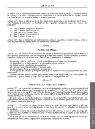 LEY Nº 16.744 7
En ningún caso el sueldo base mensual será inferior al sueldo vital mensual, escala A) del departamento
de Santiago o al salario mínimo industrial, según fuere la actividad profesional del afiliado, vigente
a la fecha a partir de la cual se declaró el derecho a pensión.
Artículo 27°.- Para el otorgamiento de las prestaciones pecuniarias, los accidentes del trabajo y
enfermedades profesionales se clasifican en las siguientes categorías, según los efectos que
produzcan:
1- Que producen incapacidad temporal;
2- Que producen invalidez parcial;
3- Que producen invalidez total;
4- Que producen gran invalidez, y
5- Que producen la muerte.
Artículo 28°.- Las prestaciones que establecen los artículos siguientes se deben otorgar, tanto en
caso de accidente del trabajo como de enfermedad profesional.
Párrafo 2°
Prestaciones Médicas
Artículo 29°.- La víctima de un accidente del trabajo o enfermedad profesional tendrá derecho a
las siguientes prestaciones, que se otorgarán gratuitamente hasta su curación completa o mientras
subsistan los síntomas de las secuelas causadas por la enfermedad o accidente:
a) Atención médica, quirúrgica y dental en establecimientos externos o a domicilio;
b) Hospitalización si fuere necesario, a juicio del facultativo tratante;
c) Medicamentos y productos farmacéuticos;
d) Prótesis y aparatos ortopédicos y su reparación;
e) Rehabilitación física y reeducación profesional, y
f) Los gastos de traslado y cualquier otro que sea necesario para el otorgamiento de estas
prestaciones.
También tendrán derecho a estas prestaciones médicas los asegurados que se encuentren en
la situación a que se refiere el inciso final del artículo 5° de la presente ley.
Párrafo 3°
Prestaciones por incapacidad temporal
Artículo 30°.- La incapacidad temporal da derecho al accidentado o enfermo a un subsidio al cual
le serán aplicables las normas contenidas en los artículos 3°, 7°, 8°, 10°, 11°, 17°, 19° y 22° del
decreto con fuerza de ley N° 44, de 1978, del Ministerio del Trabajo y Previsión Social, Subsecretaría
de Previsión Social, en el inciso segundo del artículo 21° de la Ley N°18.469 y en el artículo 17° del
decreto ley N°3.500 de 1980.
En todo caso, el monto del subsidio se reajustará en un porcentaje equivalente al alza que
experimenten los correspondientes sueldos y salarios en virtud de leyes generales, o por aplicación
de convenios colectivos de trabajo.
Artículo 31°.- El subsidio se pagará durante toda la duración del tratamiento, desde el día que
ocurrió el accidente o se comprobó la enfermedad, hasta la curación del afiliado o su declaración
de invalidez.
La duración máxima del período del subsidio será de 52 semanas, el cual se podrá prorrogar por
52 semanas más cuando sea necesario para un mejor tratamiento de la víctima o para atender a
su rehabilitación.
Si al cabo de las 52 semanas o de las 104, en su caso, no se hubiere logrado la curación, y/o
rehabilitación de la víctima, se presumirá que presenta un estado de invalidez.
Ley
Nº
16.744
 