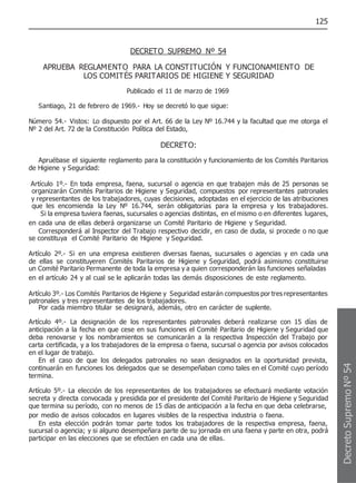 125
DECRETO SUPREMO Nº 54
APRUEBA REGLAMENTO PARA LA CONSTITUCIÓN Y FUNCIONAMIENTO DE
LOS COMITÉS PARITARIOS DE HIGIENE Y SEGURIDAD
Publicado el 11 de marzo de 1969
Santiago, 21 de febrero de 1969.- Hoy se decretó lo que sigue:
Número 54.- Vistos: Lo dispuesto por el Art. 66 de la Ley Nº 16.744 y la facultad que me otorga el
Nº 2 del Art. 72 de la Constitución Política del Estado,
DECRETO:
Apruébase el siguiente reglamento para la constitución y funcionamiento de los Comités Paritarios
de Higiene y Seguridad:
Artículo 1º.- En toda empresa, faena, sucursal o agencia en que trabajen más de 25 personas se
organizarán Comités Paritarios de Higiene y Seguridad, compuestos por representantes patronales
y representantes de los trabajadores, cuyas decisiones, adoptadas en el ejercicio de las atribuciones
que les encomienda la Ley Nº 16.744, serán obligatorias para la empresa y los trabajadores.
Si la empresa tuviera faenas, sucursales o agencias distintas, en el mismo o en diferentes lugares,
en cada una de ellas deberá organizarse un Comité Paritario de Higiene y Seguridad.
Corresponderá al Inspector del Trabajo respectivo decidir, en caso de duda, si procede o no que
se constituya el Comité Paritario de Higiene y Seguridad.
Artículo 2º.- Si en una empresa existieren diversas faenas, sucursales o agencias y en cada una
de ellas se constituyeren Comités Paritarios de Higiene y Seguridad, podrá asimismo constituirse
un Comité Paritario Permanente de toda la empresa y a quien corresponderán las funciones señaladas
en el artículo 24 y al cual se le aplicarán todas las demás disposiciones de este reglamento.
Artículo 3º.- Los Comités Paritarios de Higiene y Seguridad estarán compuestos por tres representantes
patronales y tres representantes de los trabajadores.
Por cada miembro titular se designará, además, otro en carácter de suplente.
Artículo 4º.- La designación de los representantes patronales deberá realizarse con 15 días de
anticipación a la fecha en que cese en sus funciones el Comité Paritario de Higiene y Seguridad que
deba renovarse y los nombramientos se comunicarán a la respectiva Inspección del Trabajo por
carta certificada, y a los trabajadores de la empresa o faena, sucursal o agencia por avisos colocados
en el lugar de trabajo.
En el caso de que los delegados patronales no sean designados en la oportunidad prevista,
continuarán en funciones los delegados que se desempeñaban como tales en el Comité cuyo período
termina.
Artículo 5º.- La elección de los representantes de los trabajadores se efectuará mediante votación
secreta y directa convocada y presidida por el presidente del Comité Paritario de Higiene y Seguridad
que termina su período, con no menos de 15 días de anticipación a la fecha en que deba celebrarse,
por medio de avisos colocados en lugares visibles de la respectiva industria o faena.
En esta elección podrán tomar parte todos los trabajadores de la respectiva empresa, faena,
sucursal o agencia; y si alguno desempeñara parte de su jornada en una faena y parte en otra, podrá
participar en las elecciones que se efectúen en cada una de ellas.
Decreto
Supremo
Nº
54
 
