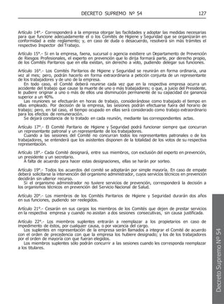 DECRETO SUPREMO Nº 54 127
Artículo 14°.- Corresponderá a la empresa otorgar las facilidades y adoptar las medidas necesarias
para que funcione adecuadamente el o los Comités de Higiene y Seguridad que se organizarán en
conformidad a este reglamento; y, en caso de duda o desacuerdo, resolverá sin más trámites el
respectivo Inspector del Trabajo.
Artículo 15°.- Si en la empresa, faena, sucursal o agencia existiere un Departamento de Prevención
de Riesgos Profesionales, el experto en prevención que lo dirija formará parte, por derecho propio,
de los Comités Paritarios que en ella existan, sin derecho a voto, pudiendo delegar sus funciones.
Artículo 16°.- Los Comités Paritarios de Higiene y Seguridad se reunirán en forma ordinaria, una
vez al mes; pero, podrán hacerlo en forma extraordinaria a petición conjunta de un representante
de los trabajadores y de uno de la empresa.
En todo caso, el Comité deberá reunirse cada vez gue en la respectiva empresa ocurra un
accidente del trabajo que cause la muerte de uno o más trabajadores; o que, a juicio del Presidente,
le pudiere originar a uno o más de ellos una disminución permanente de su capacidad de ganancia
superior a un 40%.
Las reuniones se efectuarán en horas de trabajo, considerándose como trabajado el tiempo en
ellas empleado. Por decisión de la empresa, las sesiones podrán efectuarse fuera del horario de
trabajo; pero, en tal caso, el tiempo ocupado en ellas será considerado como trabajo extraordinario
para los efectos de remuneración.
Se dejará constancia de lo tratado en cada reunión, mediante las correspondientes actas.
Artículo 17°.- El Comité Paritario de Higiene y Seguridad podrá funcionar siempre que concurran
un representante patronal y un representante de los trabajadores.
Cuando a las sesiones del Comité no concurran todos los representantes patronales o de los
trabajadores, se entenderá que los asistentes disponen de la totalidad de los votos de su respectiva
representación.
Artículo 18°.- Cada Comité designará, entre sus miembros, con exclusión del experto en prevención,
un presidente y un secretario.
A falta de acuerdo para hacer estas designaciones, ellas se harán por sorteo.
Artículo 19°.- Todos los acuerdos del comité se adoptarán por simple mayoría. En caso de empate
deberá solicitarse la intervención del organismo administrador, cuyos servicios técnicos en prevención
decidirán sin ulterior recurso.
Si el organismo administrador no tuviere servicios de prevención, corresponderá la decisión a
los organismos técnicos en prevención del Servicio Nacional de Salud.
Artículo 20°.- Los miembros de los Comités Paritarios de Higiene y Seguridad durarán dos años
en sus funciones, pudiendo ser reelegidos.
Artículo 21°.- Cesarán en sus cargos los miembros de los Comités que dejen de prestar servicios
en la respectiva empresa y cuando no asistan a dos sesiones consecutivas, sin causa justificada.
Artículo 22°.- Los miembros suplentes entrarán a reemplazar a los propietarios en caso de
impedimento de éstos, por cualquier causa, o por vacancia del cargo.
Los suplentes en representación de la empresa serán llamados a integrar el Comité de acuerdo
con el orden de precedencia con que la empresa los hubiere designado; y los de los trabajadores
por el orden de mayoría con que fueran elegidos.
Los miembros suplentes sólo podrán concurrir a las sesiones cuando les corresponda reemplazar
a los titulares.
Decreto
Supremo
Nº
54
 