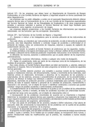 128 DECRETO SUPREMO N° 54
Artículo 23°.- En las empresas que deban tener un Departamento de Prevención de Riesgos
Profesionales, el o los Comités Paritarios de Higiene y Seguridad actuarán en forma coordinada con
dicho Departamento.
Las empresas que no están obligadas a contar con el expresado Departamento deberán obtener
asesoría técnica para el funcionamiento de su o de sus Comités de los Organismos especializados
del Servicio Nacional de Salud, de las Mutualidades de Empleadores o de otras organizaciones
privadas o personas naturales a quienes el Servicio Nacional de Salud haya facultado para
desempeñarse como expertos en prevención de riesgos.
Las empresas deberán proporcionar a los Comités Paritarios las informaciones que requieran
relacionadas con las funciones que les corresponde desempeñar.
Artículo 24°.- Son funciones de los Comités de Higiene y Seguridad:
1º.- Asesorar e instruir a los trabajadores para la correcta utilización de los instrumentos de
protección.
Para este efecto, se entenderá por instrumentos de protección, no sólo el elemento de protección
personal, sino todo dispositivo tendiente a controlar riesgos de accidentes o enfermedad en el
ambiente de trabajo, como ser protecciones de máquinas, sistemas o equipos de captación de
contaminación del aire, etc.
La anterior función la cumplirá el Comité Paritario de preferencia por los siguientes medios:
a) Visitas periódicas a los lugares de trabajo para revisar y efectuar análisis de los procedimientos
de trabajo y utilización de los medios de protección impartiendo instrucciones en el momento mismo;
b) Utilizando los recursos, asesorías o colaboraciones que se pueda obtener de los organismos
administradores;
c) Organizando reuniones informativas, charlas o cualquier otro medio de divulgación.
2º.- Vigilar el cumplimiento, tanto por parte de las empresas como de los trabajadores, de las
medidas de prevención, higiene y seguridad.
Para estos efectos, el Comité Paritario desarrollará una labor permanente, y, además, elaborará
programas al respecto. Para la formulación de estos programas se tendrán en cuenta las siguientes
normas generales:
a) El o los Comités deberán practicar una completa y acuciosa revisión de las maquinarias,
equipos e instalaciones diversas; del almacenamiento, manejo y movimiento de los materiales, sean
materias primas en elaboración, terminadas o desechos; de la naturaleza de los productos o
subproductos; de los sistemas, procesos o procedimientos de producción; de los procedimientos y
maneras de efectuar el trabajo sea individual o colectivo y tránsito del personal; de las medidas,
dispositivos, elementos de protección personal y prácticas implantadas para controlar riesgos, y en
general, de todo el aspecto material o personal de la actividad de producción, mantenimiento o
reparación y de servicios, con el objeto de buscar e identificar condiciones o acciones que puedan
constituir riesgos de posibles accidentes o enfermedades profesionales.
b) Complementación de la información obtenida en el punto a) con un análisis de los antecedentes
que se dispongan, escritos o verbales, de todos los accidentes ocurridos con anterioridad durante
un período tan largo como sea posible, con el objeto de relacionarlos entre sí.
c) Jerarquización de los problemas encontrados de acuerdo con su importancia o magnitud.
Determinar la necesidad de asesoría técnica para aspectos o situaciones muy especiales de riesgos
o que requieren estudios o verificaciones instrumentales o de laboratorio (enfermedades profesionales)
y obtener esta asesoría del organismo administrador;
d) Fijar una pauta de prioridades de las acciones, estudiar o definir soluciones y fijar plazos de
ejecución, todo ello armonizando la trascendencia de los problemas con la cuantía de las posibles
inversiones y la capacidad económica de la empresa;
e) Controlar el desarrollo del programa y evaluar resultados.
El programa no será rígido, sino que debe considerarse como un elemento de trabajo esencialmente
variable y sujeto a cambios. En la medida que se cumplan etapas, se incorporarán otras nuevas, y
podrán introducírsele todas las modificaciones que la práctica, los resultados o nuevos estudio
aconsejen.
Decreto
Supremo
Nº
54
 