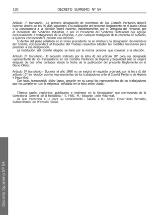 130 DECRETO SUPREMO N° 54
Artículo 1º transitorio.- La primera designación de miembros de los Comités Paritarios deberá
hacerse dentro de los 90 días siguientes a la publicación del presente Reglamento en el Diario Oficial
y la convocatoria a la elección podrá hacerse, indistintamente, por el Delegado del Personal, por
el Presidente del Sindicato Industrial, o por el Presidente del Sindicato Profesional que agrupe
exclusivamente a trabajadores de la empresa, o por cualquier trabajador de la empresa en subsidio,
a quienes corresponderá presidir esa elección.
Si dentro del plazo señalado en el inciso precedente no se efectuare la designación de miembros
del Comité, corresponderá al Inspector del Trabajo respectivo adoptar las medidas necesarias para
proceder a esa designación.
La instalación del Comité elegido se hará por la misma persona que convocó a la elección.
Artículo 2º transitorio.- El requisito indicado por la letra d) del artículo 10° para ser designado
representante de los trabajadores en los Comités Paritarios de Higiene y Seguridad sólo se exigirá
después de dos años contados desde la fecha de la publicación del presente Reglamento en el
Diario Oficial.
Artículo 3º transitorio.- Durante el año 1990 no se exigirá el requisito ordenado por la letra d) del
artículo 10° en relación con los representantes de los trabajadores ante el Comité Paritario de Higiene
y Seguridad.
Con todo, transcurrido dicho lapso, cesarán en su cargo los representantes de los trabajadores
que no cumplieren con la exigencia señalada en la letra antes citada.
Tómese razón, regístrese, publíquese e insértese en la Recopilación que corresponda de la
Contraloría General de la República.- E. FREI. M.- Eduardo León Villarreal.
Lo que transcribo a U. para su conocimiento.- Saluda a U.- Alvaro Covarrubias Bernales,
Subsecretario de Previsión Social.
Decreto
Supremo
Nº
54
 