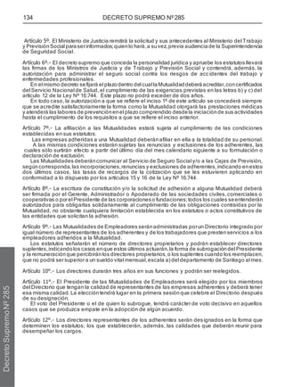 134 DECRETO SUPREMO Nº 285
Artículo 5º. El Ministerio de Justicia remitirá la solicitud y sus antecedentes al Ministerio del Trabajo
y PrevisiónSocial paraserinformados;quienlo hará,a suvez,previa audiencia de la Superintendencia
de Seguridad Social.
Artículo 6º.- El decreto supremo que conceda la personalidad jurídica y apruebe los estatutos llevará
las firmas de los Ministros de Justicia y de Trabajo y Previsión Social y contendrá, además, la
autorización para administrar el seguro social contra los riesgos de accidentes del trabajo y
enfermedades profesionales.
En el mismo decreto sefijará el plazodentro del cual laMutualidad deberáacreditar,concertificados
del Servicio Nacional de Salud, el cumplimiento de las exigencias previstas en las letras b) y c) del
artículo 12 de la Ley Nº 16.744. Este plazo no podrá exceder de dos años.
En todo caso, la autorización a que se refiere el inciso 1º de este artículo se concederá siempre
que se acredite satisfactoriamente la forma como la Mutualidad otorgará las prestaciones médicas
y atenderá las labores de prevención enel plazo comprendido desdela iniciaciónde sus actividades
hasta el cumplimiento de los requisitos a que se refiere el inciso anterior.
Artículo 7º.- La afiliación a las Mutualidades estará sujeta al cumplimiento de las condiciones
establecidas en sus estatutos.
Las empresas adheridas a una Mutualidad deberán afiliar en ella a la totalidad de su personal.
A las mismas condiciones estarán sujetas las renuncias y exclusiones de los adherentes, las
cuales sólo surtirán efecto a partir del último día del mes calendario siguiente a su formulación o
declaración de exclusión.
Las Mutualidades deberáncomunicar al Servicio de Seguro Social y/o a las Cajas de Previsión,
segúncorresponda,las incorporaciones,renuncias y exclusiones de adherentes,indicando enestos
dos últimos casos, las tasas de recargos de la cotización que se les estuvieren aplicando en
conformidad a lo dispuesto por los artículos 15 y 16 de la Ley Nº 16.744.
Artículo 8º.- La escritura de constitución y/o la solicitud de adhesión a alguna Mutualidad deberá
ser firmada por el Gerente, Administrador o Apoderado de las sociedades civiles, comerciales o
cooperativas o porel Presidente de las corporacioneso fundaciones;todos los cuales seentenderán
autorizados para obligarlas solidariamente al cumplimiento de las obligaciones contraídas por la
Mutualidad, no obstante cualquiera limitación establecida en los estatutos o actos constitutivos de
las entidades que solicitan la adhesión.
Artículo 9º.- Las Mutualidades de Empleadores seránadministradas porun Directorio integrado por
igual número de representantes de los adherentes y de los trabajadores que prestenservicios a los
empleadores adheridos a la Mutualidad.
Los estatutos señalarán el número de directores propietarios y podrán establecer directores
suplentes,indicando los casos enque estos últimos actuarán,la forma de subrogación del Presidente
y la remuneración que percibirán los directores propietarios,o los suplentes cuando los reemplacen,
que no podrá sersuperiora un sueldo vital mensual,escala a)del departamento de Santiago al mes.
Artículo 10°.- Los directores durarán tres años en sus funciones y podrán ser reelegidos.
Artículo 11°.- El Presidente de las Mutualidades de Empleadores será elegido por los miembros
del Directorio que tengan la calidad de representantes de las empresas adherentes y deberá tener
esa misma calidad.La eleccióntendrá lugar en la primera sesiónque celebre el Directorio después
de su designación.
El voto del Presidente o el de quien lo subrogue, tendrá carácter de voto decisivo en aquellos
casos que se produzca empate en la adopción de algún acuerdo.
Artículo 12°.- Los directores representantes de los adherentes serán designados en la forma que
determinen los estatutos; los que establecerán, además, las calidades que deberán reunir para
desempeñar los cargos.
Decreto
Supremo
Nº
285
 