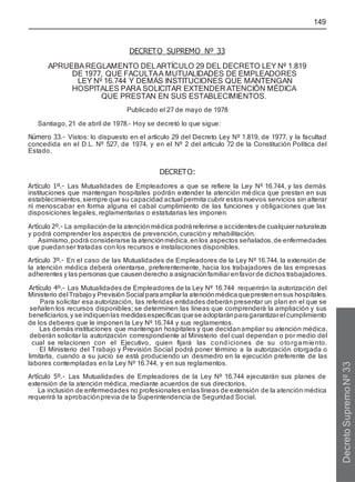 149
DECRETO SUPREMO Nº 33
APRUEBAREGLAMENTO DELARTÍCULO 29 DEL DECRETO LEY Nº 1.819
DE 1977, QUE FACULTAA MUTUALIDADES DE EMPLEADORES
LEY Nº 16.744 Y DEMÁS INSTITUCIONES QUE MANTENGAN
HOSPITALES PARA SOLICITAR EXTENDER ATENCIÓN MÉDICA
QUE PRESTAN EN SUS ESTABLECIMIENTOS.
Publicado el 27 de mayo de 1978
Santiago, 21 de abril de 1978.- Hoy se decretó lo que sigue:
Número 33.- Vistos: lo dispuesto en el artículo 29 del Decreto Ley Nº 1.819, de 1977, y la facultad
concedida en el D.L. Nº 527, de 1974, y en el Nº 2 del artículo 72 de la Constitución Política del
Estado,
DECRETO:
Artículo 1º.- Las Mutualidades de Empleadores a que se refiere la Ley Nº 16.744, y las demás
instituciones que mantengan hospitales podrán extender la atención mé dica que prestan en sus
establecimientos,siempre que su capacidad actual permita cubrir estos nuevos servicios sin alterar
ni menoscabar en forma alguna el cabal cumplimiento de las funciones y obligaciones que las
disposiciones legales, reglamentarias o estatutarias les imponen.
Artículo 2º.- La ampliación de la atención médica podráreferirse a accidentesde cualquiernaturaleza
y podrá cornprender los aspectos de prevención, curación y rehabilitación.
Asimismo,podrá considerarse la atenciónmédica,enlos aspectos señalados,de enfermedades
que puedanser tratadas con los recursos e instalaciones disponibles.
Artículo 3º.- En el caso de las Mutualidades de Empleadores de la Ley Nº 16.744, la extensión de
la atención médica deberá orientarse, preferentemente, hacia los trabajadores de las empresas
adherentes y las personas que causenderecho a asignaciónfamiliarenfavorde dichos trabajadores.
Artículo 4º.- Las Mutualidades de Empleadores de la Ley Nº 16.744 requerirán la autorización del
Ministerio del Trabajoy PrevisiónSocial paraampliarla atenciónmédicaqueprestenensus hospitales.
Para solicitar esa autorización, las referidas entidades deberánpresentar un plan en el que se
señalen los recursos disponibles; se determinen las líneas que comprenderá la ampliación y sus
beneficiarios,y se indiquenlas medidasespecíficas quese adoptaránparagarantizarel cumplimiento
de los deberes que le imponen la Ley Nº 16.744 y sus reglamentos.
Las demás instituciones que mantengan hospitales y que decidanampliar su atención médica,
deberán solicitar la autorización correspondiente al Ministerio del cual dependan o por medio del
cual se relacionen con el Ejecutivo, quien fijará las condiciones de su otorgamiento.
El Ministerio del Trabajo y Previsión Social podrá poner término a la autorización otorgada o
limitarla, cuando a su juicio se está produciendo un desmedro en la ejecución preferente de las
labores contempladas en la Ley Nº 16.744, y en sus reglamentos.
Artículo 5º.- Las Mutualidades de Empleadores de la Ley Nº 16.744 ejecutarán sus planes de
extensión de la atención médica, mediante acuerdos de sus directorios.
La inclusión de enfermedades no profesionales enlas líneas de extensión de la atención médica
requerirá la aprobación previa de la Superintendencia de Seguridad Social.
Decreto
Supremo
Nº
33
 