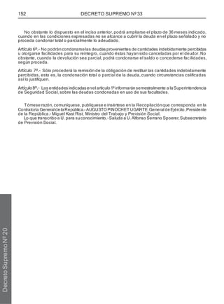 152 DECRETO SUPREMO Nº 33
No obstante lo dispuesto en el inciso anterior, podrá ampliarse el plazo de 36 meses indicado,
cuando en las condiciones expresadas no se alcance a cubrir la deuda en el plazo señalado y no
proceda condonar total o parcialmente lo adeudado.
Artículo 6º.- No podráncondonarse las deudas provenientes de cantidades indebidamente percibidas
u otorgarse facilidades para su reintegro, cuando éstas hayan sido canceladas por el deudor. No
obstante, cuando la devolución sea parcial, podrá condonarse el saldo o concederse fac ilidades,
según proceda.
Artículo 7º.- Sólo procederá la remisión de la obligación de restituir las cantidades indebidamente
percibidas, esto es, la condonación total o parcial de la deuda, cuando circunstancias calificadas
así lo justifiquen.
Artículo 8º.- Las entidades indicadasenel artículo1º informaránsemestralmente a laSuperintendencia
de Seguridad Social, sobre las deudas condonadas en uso de sus facultades.
Tómese razón, comuníquese, publíquese e insértese en la Recopilaciónque corresponda en la
Contraloría General delaRepública.-AUGUSTO PINOCHET UGARTE,General deEjército,Presidente
de la República.- Miguel Kast Rist, Ministro del Trabajo y Previsión Social.
Lo que transcribo a U. para suconocimiento.-Saluda a U.Alfonso Serrano Spoerer,Subsecretario
de Previsión Social.
Decreto
Supremo
Nº
20
 