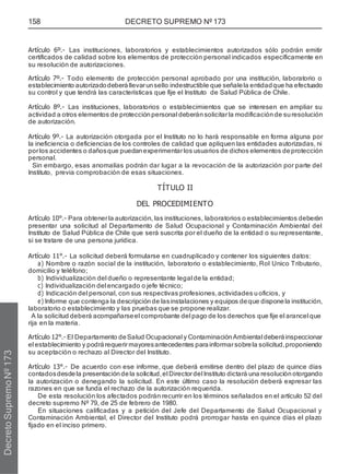 158 DECRETO SUPREMO Nº 173
Artículo 6º.- Las instituciones, laboratorios y establecimientos autorizados sólo podrán emitir
certificados de calidad sobre los elementos de protección personal indicados específicamente en
su resolución de autorizaciones.
Artículo 7º.- Todo elemento de protección personal aprobado por una institución, laboratorio o
establecimiento autorizadodeberállevarunsello indestructible que señalela entidadque ha efectuado
su control y que tendrá las características que fije el Instituto de Salud Pública de Chile.
Artículo 8º.- Las instituciones, laboratorios o establecimientos que se interesen en ampliar su
actividad a otros elementos de protección personal deberánsolicitarla modificación de suresolución
de autorización.
Artículo 9º.- La autorización otorgada por el Instituto no lo hará responsable en forma alguna por
la ineficiencia o deficiencias de los controles de calidad que apliquen las entidades autorizadas, ni
porlos accidentes o dañosque puedanexperimentarlos usuarios de dichos elementos deprotección
personal.
Sin embargo, esas anomalías podrán dar lugar a la revocación de la autorización por parte del
Instituto, previa comprobación de esas situaciones.
TÍTULO II
DEL PROCEDIMIENTO
Artículo 10°.- Para obtenerla autorización, las instituciones, laboratorios o establecimientos deberán
presentar una solicitud al Departamento de Salud Ocupacional y Contaminación Ambiental del
Instituto de Salud Pública de Chile que será suscrita por el dueño de la entidad o su representante,
si se tratare de una persona jurídica.
Artículo 11°.- La solicitud deberá formularse en cuadruplicado y contener los siguientes datos:
a) Nombre o razón social de la institución, laboratorio o establecimiento, Rol Unico Tributario,
domicilio y teléfono;
b) Individualización del dueño o representante legal de la entidad;
c) Individualización del encargado o jefe técnico;
d) Indicación del personal, con sus respectivas profesiones,actividades u oficios, y
e) Informe que contenga la descripciónde lasinstalaciones y equipos deque disponela institución,
laboratorio o establecimiento y las pruebas que se propone realizar.
A la solicitud deberá acompañarseel comprobante del pago de los derechos que fije el arancel que
rija en la materia.
Artículo 12°.- El Departamento deSalud Ocupacional y Contaminación Ambiental deberáinspeccionar
el establecimiento y podrárequerirmayoresantecedentes parainformarsobrela solicitud,proponiendo
su aceptación o rechazo al Director del Instituto.
Artículo 13°.- De acuerdo con ese informe, que deberá emitirse dentro del plazo de quince días
contadosdesdela presentacióndela solicitud,el Directordel Instituto dictará una resolución otorgando
la autorización o denegando la solicitud. En este último caso la resolución deberá expresar las
razones en que se funda el rechazo de la autorización requerida.
De esta resolución los afectados podrán recurrir en los términos señalados en el artículo 52 del
decreto supremo Nº 79, de 25 de febrero de 1980.
En situaciones calificadas y a petición del Jefe del Departamento de Salud Ocupacional y
Contaminación Ambiental, el Director del Instituto podrá prorrogar hasta en quince días el plazo
fijado en el inciso primero.
Decreto
Supremo
Nº
173
 