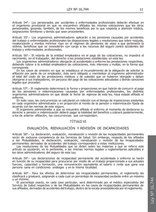 LEY Nº 16.744 11
Artículo 54°.- Los pensionados por accidentes o enfermedades profesionales deberán efectuar en
el organismo previsional en que se encuentren afiliados las mismas cotizaciones que los otros
pensionados, gozando, también, de los mismos beneficios por lo que respecta a atención médica,
asignaciones familiares y demás que sean procedentes.
Artículo 55°.- Los organismos administradores aplicarán a las pensiones causadas por accidentes
del trabajo o enfermedades profesionales las disposiciones legales y resoluciones que sobre reajuste,
revalorización y montos mínimos rijan en el régimen de pensiones de vejez a que pertenecía la
víctima, beneficios que se concederán con cargo a los recursos del seguro contra accidentes del
trabajo y enfermedades profesionales.
Artículo 56°.- El retardo de la entidad empleadora en el pago de las cotizaciones, no impedirá el
nacimiento, en el trabajador, del derecho a las prestaciones establecidas en esta ley.
Los organismos administradores otorgarán al accidentado o enfermo las prestaciones respectivas,
debiendo cobrar a la entidad empleadora las cotizaciones, más intereses y multas, en la forma que
corresponda.
En los casos de siniestro en que se establezca el incumplimiento de la obligación de solicitar la
afiliación por parte de un empleador, éste será obligado a reembolsar al organismo administrador
el total del costo de las prestaciones médicas y de subsidio que se hubieren otorgado y deban
otorgarse a sus trabajadores, sin perjuicio del pago de las cotizaciones adeudadas y demás sanciones
legales que procedan.
Artículo 57°.- El reglamento determinará la forma y proporciones en que habrán de concurrir al pago
de las pensiones e indemnizaciones causadas por enfermedades profesionales, los distintos
organismos administradores en que desde la fecha de vigencia de esta ley, haya estado afiliado el
enfermo.
En todo caso, las concurrencias se calcularán en relación con el tiempo de imposiciones existentes
en cada organismo administrador y en proporción al monto de la pensión o indemnización fijada de
acuerdo con las normas de este seguro.
El organismo administrador a que se encuentre afiliado el enfermo al momento de declararse su
derecho a pensión o indemnización deberá pagar la totalidad del beneficio y cobrará posteriormente,
a los de anterior afiliación, las concurrencias que correspondan.
TÍTULO VI
EVALUACIÓN, REEVALUACIÓN Y REVISIÓN DE INCAPACIDADES
Artículo 58°.- La declaración, evaluación, reevaluación y revisión de las incapacidades permanentes
serán de exclusiva competencia de los Servicios de Salud. Sin embargo, respecto de los afiliados
a las Mutualidades, la declaración, evaluación, reevaluación y revisión de las incapacidades
permanentes derivadas de accidentes del trabajo corresponderá a estas instituciones.
Las resoluciones de las Mutualidades que se dicten sobre las materias a que se refiere este
artículo se ajustarán, en lo pertinente, a las mismas normas legales y reglamentarias aplicables a
los otros administradores del seguro de esta Ley.
Artículo 59°.- Las declaraciones de incapacidad permanente del accidentado o enfermo se harán
en función de su incapacidad para procurarse por medio de un trabajo proporcionado a sus actuales
fuerzas, capacidad y formación, una remuneración equivalente al salario o renta que gana una
persona sana en condiciones análogas y en la misma localidad.
Artículo 60°.- Para los efectos de determinar las incapacidades permanentes, el reglamento las
clasificará y graduará, asignando a cada cual un porcentaje de incapacidad oscilante entre un máximo
y un mínimo.
El porcentaje exacto, en cada caso particular, será determinado por el médico especialista del
Servicio de Salud respectivo o de las Mutualidades en los casos de incapacidades permanentes de
sus afiliados, derivadas de accidentes del trabajo, dentro de la escala preestablecida por el reglamento.
Ley
Nº
16.744
 