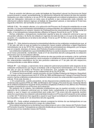 DECRETO SUPREMO Nº 67 183
Para la emisión del informe por parte del Instituto de Seguridad Laboral, los Servicios de Salud
proporcionarán a aquél, semestralmente, la información respecto del número de días de subsidio
otorgados por ellos conforme a la Ley Nº16.744, desglosado por entidad empleadora y dentro de
ésta por trabajador, indicando en cada caso el período a que corresponde cada subsidio. La
información anterior deberá ingresar al Instituto de Seguridad Laboral, a más tardar el 15 del mes
siguiente al término del semestre al cual corresponda.
Artículo 6 bis.- No estarán afectas a la aplicación del Proceso de Evaluación establecido en este
decreto, ni a los procedimientos administrativos correspondientes,las entidades empleadoras que
tengan contratados a un número máximo de 2 trabajadores de casa particulary exclusivamente por
éstos, ni los trabajadores independientes afiliados al Seguro Social de la Ley N°16.744.
Dichas entidades y trabajadores mantendrán vigente la tasa de cotización adicional a que se
encuentren afectas a la fecha de entrada en vigencia de este decreto o a la que se les aplique de
acuerdo a lo establecido en la letra b) del artículo 15 de la Ley Nº 16.744 o en el artículo 15 de este
Reglamento.
Artículo 7º.- Sólo deberá evaluarse la siniestralidad efectiva en las entidades empleadoras que, al
1º de julio del año en que se realice la evaluación, hayan estado adheridas a algún Organismo
Administrador de la ley Nº16.744 o tengan la calidad de administradores delegados, por un lapso
que en conjunto abarque, al menos, dos Períodos Anuales consecutivos.
Las entidadesempleadorascuyasiniestralidadefectiva no puedaevaluarseconformea lo dispuesto
en el inciso precedente, mantendrán, hasta el 31 de diciembre del año subsiguiente, la cotización
adicional a que se encontrasen afectas.
No obstante, si la entidad empleadora deriva de otra que podría ser evaluada y de la cual tenía
carácter de sucursal o dependencia, será evaluada si mantiene la misma actividad, considerando
los antecedentes estadísticos de los tres períodos anteriores al 1º de julio del año respectivo,
correspondientes a esta última entidad.
Artículo 8º.- Las rebajas y exenciones de la cotización adicional procederán sólo respecto de las
entidades empleadoras que hayan acreditado ante el Organismo Administrador, al 31 de octubre
del año en que se realiza el Proceso de Evaluación, que cumplen los siguientes requisitos:
a) Hallarse al día en el pago de las cotizaciones de la Ley Nº16.744;
b) Tener enfuncionamiento,cuando proceda,el o los Comités Paritarios de Higiene y Seguridad,
con arreglo a las disposiciones del D.S. Nº54,de 1969,del Ministerio del Trabajo y PrevisiónSocial,
para lo cual las entidades empleadoras deberán haber enviado los antecedentes requeridos en el
artículo 10 de este decreto, y
c) El cumplimiento, cuando procediere, de las disposiciones establecidas en los Títulos III, V y
VI del decreto supremo Nº40,de 1969, del Ministerio del Trabajoy PrevisiónSocial,mediante informe
de la entidad empleadora respecto de las medidas adoptadas al efecto en los últimos dos Períodos
Anuales considerados en el Proceso de Evaluación.
Sin perjuicio de lo anterior, las entidades empleadoras que no puedan acceder a la rebaja o
exención de la cotización adicional por no haber dado cumplimiento a lo requerido en el inciso
anterior y que lo hagan con posterioridad pero antes del 1º de enero del año siguiente, tendrán
derecho a que la tasa decotizaciónadicional determinada enel Proceso deEvaluación se les aplique
a contar del 1º del tercer mes siguiente a aquel en que hayan acreditado el cumplimiento de todos
los requisitos y hasta el 31 de diciembre del año siguiente.
Artículo 9º.- Cada entidad empleadora deberá consignar la nómina de sus trabajadores en sus
planillas mensuales de declaración y pago de cotizaciones.
Si la entidad empleadora no declarase sus cotizaciones en uno o más meses del Período Anual,
el Promedio Anual de Trabajadores se obtendrá dividiendo pordoce el número total de Trabajadores
declarados en los restantes meses del Período.
Decreto
Supremo
Nº
67
 