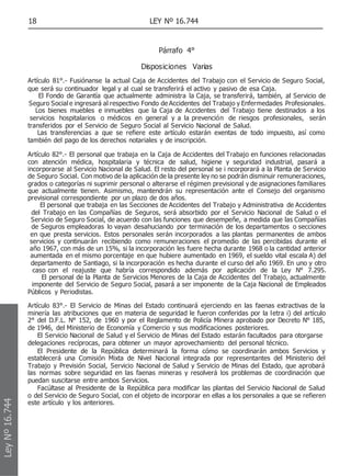 18 LEY Nº 16.744
Párrafo 4°
Disposiciones Varias
Artículo 81°.- Fusiónanse la actual Caja de Accidentes del Trabajo con el Servicio de Seguro Social,
que será su continuador legal y al cual se transferirá el activo y pasivo de esa Caja.
El Fondo de Garantía que actualmente administra la Caja, se transferirá, también, al Servicio de
Seguro Social e ingresará al respectivo Fondo de Accidentes del Trabajo y Enfermedades Profesionales.
Los bienes muebles e inmuebles que la Caja de Accidentes del Trabajo tiene destinados a los
servicios hospitalarios o médicos en general y a la prevención de riesgos profesionales, serán
transferidos por el Servicio de Seguro Social al Servicio Nacional de Salud.
Las transferencias a que se refiere este artículo estarán exentas de todo impuesto, así como
también del pago de los derechos notariales y de inscripción.
Artículo 82°.- El personal que trabaja en la Caja de Accidentes del Trabajo en funciones relacionadas
con atención médica, hospitalaria y técnica de salud, higiene y seguridad industrial, pasará a
incorporarse al Servicio Nacional de Salud. El resto del personal se i ncorporará a la Planta de Servicio
de Seguro Social. Con motivo de la aplicación de la presente ley no se podrán disminuir remuneraciones,
grados o categorías ni suprimir personal o alterarse el régimen previsional y de asignaciones familiares
que actualmente tienen. Asimismo, mantendrán su representación ante el Consejo del organismo
previsional correspondiente por un plazo de dos años.
El personal que trabaja en las Secciones de Accidentes del Trabajo y Administrativa de Accidentes
del Trabajo en las Compañías de Seguros, será absorbido por el Servicio Nacional de Salud o el
Servicio de Seguro Social, de acuerdo con las funciones que desempeñe, a medida que las Compañías
de Seguros empleadoras lo vayan desahuciando por terminación de los departamentos o secciones
en que presta servicios. Estos personales serán incorporados a las plantas permanentes de ambos
servicios y continuarán recibiendo como remuneraciones el promedio de las percibidas durante el
año 1967, con más de un 15%, si la incorporación les fuere hecha durante 1968 o la cantidad anterior
aumentada en el mismo porcentaje en que hubiere aumentado en 1969, el sueldo vital escala A) del
departamento de Santiago, si la incorporación es hecha durante el curso del año 1969. En uno y otro
caso con el reajuste que habría correspondido además por aplicación de la Ley N° 7.295.
El personal de la Planta de Servicios Menores de la Caja de Accidentes del Trabajo, actualmente
imponente del Servicio de Seguro Social, pasará a ser imponente de la Caja Nacional de Empleados
Públicos y Periodistas.
Artículo 83°.- El Servicio de Minas del Estado continuará ejerciendo en las faenas extractivas de la
minería las atribuciones que en materia de seguridad le fueron conferidas por la letra i) del artículo
2° del D.F.L. N° 152, de 1960 y por el Reglamento de Policía Minera aprobado por Decreto N° 185,
de 1946, del Ministerio de Economía y Comercio y sus modificaciones posteriores.
El Servicio Nacional de Salud y el Servicio de Minas del Estado estarán facultados para otorgarse
delegaciones recíprocas, para obtener un mayor aprovechamiento del personal técnico.
El Presidente de la República determinará la forma cómo se coordinarán ambos Servicios y
establecerá una Comisión Mixta de Nivel Nacional integrada por representantes del Ministerio del
Trabajo y Previsión Social, Servicio Nacional de Salud y Servicio de Minas del Estado, que aprobará
las normas sobre seguridad en las faenas mineras y resolverá los problemas de coordinación que
puedan suscitarse entre ambos Servicios.
Facúltase al Presidente de la República para modificar las plantas del Servicio Nacional de Salud
o del Servicio de Seguro Social, con el objeto de incorporar en ellas a los personales a que se refieren
este artículo y los anteriores.
Ley
Nº
16.744
 