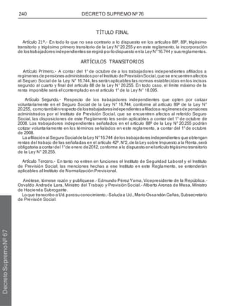 240 DECRETO SUPREMO Nº 76
TÍTULO FINAL
Artículo 21º.- En todo lo que no sea contrario a lo dispuesto en los artículos 88º, 89º, trigésimo
transitorio y trigésimo primero transitorio de la Ley N°20.255 y en este reglamento, la incorporación
de los trabajadores independientes se regirá porlo dispuesto enla Ley N°16.744y sus reglamentos.
ARTÍCULOS TRANSITORIOS
Artículo Primero.- A contar del 1° de octubre de a los trabajadores independientes afiliados a
regímenes depensiones administradosporel Instituto de Previsión Social,que se encuentren afectos
al Seguro Social de la Ley N° 16.744, les serán aplicables las normas establecidas en los incisos
segundo al cuarto y final del artículo 88 de la Ley N° 20.255. En todo caso, el límite máximo de la
renta imponible será el contemplado en el artículo 1° de la Ley N° 18.095.
Artículo Segundo.- Respecto de los trabajadores independientes que opten por cotizar
voluntariamente en el Seguro Social de la Ley N° 16.744, conforme al artículo 89º de la Ley N°
20.255, como tambiénrespecto delostrabajadoresindependientesafiliadosa regímenesdepensiones
administrados por el Instituto de Previsión Social, que se encuentren afectos al referido Seguro
Social, las disposiciones de este Reglamento les serán aplicables a contar del 1° de octubre de
2008. Los trabajadores independientes señalados en el artículo 88º de la Ley N° 20.255 podrán
cotizar voluntariamente en los términos señalados en este reglamento, a contar del 1°de octubre
de 2008.
La afiliaciónal Seguro Social dela Ley N°16.744 de los trabajadores independientes que obtengan
rentas del trabajo de las señaladas en el artículo 42º, N°2, de la Ley sobre Impuesto a la Renta,será
obligatoria a contardel 1°de enero de2012, conforme a lo dispuesto enel artículo trigésimo transitorio
de la Ley N° 20.255.
Artículo Tercero.- En tanto no entren en funciones el Instituto de Seguridad Laboral y el Instituto
de Previsión Social, las menciones hechas a ese Instituto en este Reglamento, se entenderán
aplicables al Instituto de Normalización Previsional.
Anótese, tómese razón y publíquese.- Edmundo Pérez Yoma, Vicepresidente de la República.-
Osvaldo Andrade Lara, Ministro del Trabajo y Previsión Social.- Alberto Arenas de Mesa, Ministro
de Hacienda Subrogante.
Lo que transcribo a Ud.parasuconocimiento.-Saludaa Ud.,Mario OssandónCañas,Subsecretario
de Previsión Social.
Decreto
Supremo
Nº
67
 