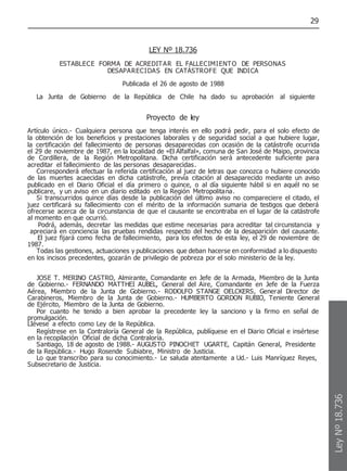 29
LEY Nº 18.736
ESTABLECE FORMA DE ACREDITAR EL FALLECIMIENTO DE PERSONAS
DESAPARECIDAS EN CATÁSTROFE QUE INDICA
Publicada el 26 de agosto de 1988
La Junta de Gobierno de la República de Chile ha dado su aprobación al siguiente
Proyecto de ley
Artículo único.- Cualquiera persona que tenga interés en ello podrá pedir, para el solo efecto de
la obtención de los beneficios y prestaciones laborales y de seguridad social a que hubiere lugar,
la certificación del fallecimiento de personas desaparecidas con ocasión de la catástrofe ocurrida
el 29 de noviembre de 1987, en la localidad de «El Alfalfal», comuna de San José de Maipo, provincia
de Cordillera, de la Región Metropolitana. Dicha certificación será antecedente suficiente para
acreditar el fallecimiento de las personas desaparecidas.
Corresponderá efectuar la referida certificación al juez de letras que conozca o hubiere conocido
de las muertes acaecidas en dicha catástrofe, previa citación al desaparecido mediante un aviso
publicado en el Diario Oficial el día primero o quince, o al día siguiente hábil si en aquél no se
publicare, y un aviso en un diario editado en la Región Metropolitana.
Si transcurridos quince días desde la publicación del último aviso no compareciere el citado, el
juez certificará su fallecimiento con el mérito de la información sumaria de testigos que deberá
ofrecerse acerca de la circunstancia de que el causante se encontraba en el lugar de la catástrofe
al momento en que ocurrió.
Podrá, además, decretar las medidas que estime necesarias para acreditar tal circunstancia y
apreciará en conciencia las pruebas rendidas respecto del hecho de la desaparición del causante.
El juez fijará como fecha de fallecimiento, para los efectos de esta ley, el 29 de noviembre de
1987.
Todas las gestiones, actuaciones y publicaciones que deban hacerse en conformidad a lo dispuesto
en los incisos precedentes, gozarán de privilegio de pobreza por el solo ministerio de la ley.
JOSE T. MERINO CASTRO, Almirante, Comandante en Jefe de la Armada, Miembro de la Junta
de Gobierno.- FERNANDO MATTHEI AUBEL, General del Aire, Comandante en Jefe de la Fuerza
Aérea, Miembro de la Junta de Gobierno.- RODOLFO STANGE OELCKERS, General Director de
Carabineros, Miembro de la Junta de Gobierno.- HUMBERTO GORDON RUBIO, Teniente General
de Ejército, Miembro de la Junta de Gobierno.
Por cuanto he tenido a bien aprobar la precedente ley la sanciono y la firmo en señal de
promulgación.
LIévese a efecto como Ley de la República.
Regístrese en la Contraloría General de la República, publíquese en el Diario Oficial e insértese
en la recopilación Oficial de dicha Contraloría.
Santiago, 18 de agosto de 1988.- AUGUSTO PINOCHET UGARTE, Capitán General, Presidente
de la República.- Hugo Rosende Subiabre, Ministro de Justicia.
Lo que transcribo para su conocimiento.- Le saluda atentamente a Ud.- Luis Manríquez Reyes,
Subsecretario de Justicia.
Ley
Nº
18.736
 