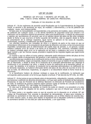 35
LEY Nº 19.260
MODIFICA LEY N°17.322 Y DECRETO LEY N°3.500, DE
1980, Y DICTA OTRAS NORMAS DE CARÁCTER PREVISIONAL
Publicada el 4 de diciembre de 1993
Artículo 4°.- En los regímenes de previsión social fiscalizados por la Superintendencia de Seguridad
Social, el derecho a las pensiones de vejez, de invalidez y sobrevivencia, y a las de jubilación por
cualquier causa, será imprescriptible.
En todo caso, la mensualidades correspondientes a las pensiones de invalidez, vejez, sobrevivencia,
de jubilación por cualquier causa, y a los demás beneficios de seguridad social que emanen o se
relacionen con el respectivo régimen de pensiones, tales como bonificaciones, o rebajas de cotizaciones
o aportes por permanencia en servicios, que no se soliciten dentro del plazo de dos años contados
desde la fecha en que ocurriere el hecho causante del beneficio, sólo se pagarán desde la fecha
de presentación de la solicitud respectiva. Igual norma se aplicará en los casos de reajustes,
acrecimiento, aumento o modificación de dichos beneficios.
Los referidos beneficios son revisables de oficio o a petición de parte en los casos en que se
comprobaren diferencias en la computación de períodos de afiliación o servicios, en las remuneraciones
imponibles consideradas para la determinación del sueldo base de pensión, o, en general, cuando
existiere cualquier error de cáculo o de hecho en la liquidación. Son, asimismo, revisables cuando
se hubiere cometido algún error en la aplicación de las leyes o cualquiera otro error de derecho.
Igual revisión y por las mismas causas, procederá respecto de los reajustes legales que experimente
el beneficio.
La revisión a que se refiere el inciso anterior solamente podrá efectuarse dentro del plazo de tres
años contado desde el otorgamiento del beneficio o del respectivo reajuste.
Las diferencias que resultaren de la rectificación de los errores referidos se pagarán o se descontarán
del respectivo beneficio, según corresponda, desde el momento en que se hubiere formulado reclamo
por el interesado, o desde la fecha de la resolución de la autoridad administrativa que disponga la
rectificación si se procediere de oficio, o desde la fecha de notificación de la demanda judicial, en
su caso. No obstante, si el reclamo, la resolución de la autoridad administrativa o la notificación de
la demanda respectiva, se hubieren efectuado dentro del plazo de dos años de ocurrido el error de
que se trate, las diferencias respectivas, se pagarán o se descontarán desde la fecha inicial de su
ocurrencia.
Si el beneficiario hubiere de efectuar reintegro a causa de la rectificación, la institución que
corresponda podrá proceder en la forma que dispone el artículo 3° del decreto ley N°3.536, de 1980.
Artículo 5°.- En los juicios en que se dispute sobre el otorgamiento, reliquidación, reajuste, rectificación,
permanencia o extinción de derechos previsionales, y en que sean partes el Instituto de Normalización
Previsional, la Caja de Previsión de la Defensa Nacional o la Dirección de Previsión de Carabineros
de Chile, la sentencia de primera instancia estará siempre sujeta al trámite de consulta en la forma
que dispone el artículo 751° del Código de Procedimiento Civil.
En caso que la sentencia sea apelada, se traerán los autos en relación y se procederá a la vista
de la causa, oyendo los alegatos de las partes, cualquiera que sea el tribunal que conociere del
asunto.
En estos juicios y en aquellos casos en que de acuerdo con lo dispuesto en el artículo 18° del
Código de Procedimiento Civil, proceda la pluralidad de demandantes, el plazo para contestar la
demanda se aumentará en tres días por cada demandante, con un límite máximo de noventa días.
En estos mismos casos, el plazo para objetar la liquidación de lo adeudado conforme la sentencia,
se aumentará también en tres días por cada demandante, y con igual límite.
Ley
Nº
19.260
 