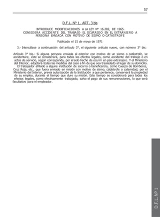57
D.F.L. Nº 1, ART. 3 bis
INTRODUCE MODIFICACIONES A LA LEY N° 16.282, DE 1965.
CONSIDERA ACCIDENTE DEL TRABAJO EL OCURRIDO EN EL EXTRANJERO A
PERSONA ENVIADA CON MOTIVO DE SISMO O CATÁSTROFE
Publicado el 15 de mayo de 1971
3.- Intercálase a continuación del artículo 3°, el siguiente artículo nuevo, con número 3° bis:
Artículo 3° bis.- Si alguna persona enviada al exterior con motivo de un sismo o catástrofe, se
accidentare, éste se considerará, para todos los efectos legales, como accidente del trabajo o en
actos de servicio, según corresponda, por el solo hecho de ocurrir en país extranjero. Y el Ministerio
del Interior, adoptará todas las medidas del caso a fin de que sea trasladado al lugar de su domicilio.
El trabajador afiliado a alguna institución de socorro o beneficencia, como Cuerpo de Bomberos,
Cruz Roja, etc., que fuera enviado en misión con motivo de sismo, catástrofe o calamidad, por el
Ministerio del Interior, previa autorización de la Institución a que pertenece, conservará la propiedad
de su empleo, durante el tiempo que dure su misión. Este tiempo se considerará para todos los
efectos legales, como efectivamente trabajado, salvo el pago de sus remuneraciones, lo que será
facultativo para el empleador.
D.F.L.
Nº
1
 
