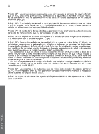 60 D.F.L. Nº 44
Artículo 10°.- Las remuneraciones ocasionales o que correspondan a períodos de mayor extensión
que un mes, tales como gratificaciones, bonificaciones o aguinaldos de Navidad o Fiestas Patrias,
no se considerarán para la determinación de las bases de cálculo establecidas en los artículos
anteriores. (4)(5)(6)
Artículo 11°.- El subsidiado no perderá el derecho a percibir las remuneraciones a que se refiere
el artículo anterior, en la forma y en la oportunidad establecidas en el correspondiente contrato de
trabajo, por el tiempo en que haya percibido el subsidio.
Artículo 17°.- El monto diario de los subsidios no podrá ser inferior a la trigésima parte del cincuenta
por ciento del ingreso mínimo que rija para el sector privado. (5)(6)
Artículo 19°.- El pago de los subsidios corresponde a la entidad que deba otorgarlos o al empleador,
si lo ha convenido con la entidad otorgante. (3)(4)
Artículo 22°.- Durante los períodos de incapacidad laboral, a que se refiere la Ley N° 18.469, los
trabajadores dependientes e independientes, afiliados a regímenes de pensiones de instituciones
de previsión fiscalizadas por la Superintendencia de Seguridad Social, deberán efectuar las cotizaciones
que establezca la normativa vigente destinadas a financiar prestaciones de salud y de previsión,
sobre sus remuneraciones o rentas imponibles según corresponda.
Las cotizaciones a que se refiere el inciso precedente deberán efectuarse sobre la base de la
última remuneración o renta imponible correspondiente al mes anterior en que se haya iniciado la
licencia o en su defecto la estipulada en el respectivo contrato de trabajo, en su caso. Para este
efecto, la referida remuneración o renta imponible se reajustará en la misma oportunidad y porcentaje
en que se reajuste el subsidio respectivo.
Las entidades pagadoras de subsidios deberán efectuar las retenciones correspondientes, declarar
y enterar las cotizaciones en las instituciones que correspondan, en conformidad con las normas
contenidas en la Ley N° 17.322.
Artículo 25°.- Los derechos a los subsidios a que se refiere este decreto y los regidos por la Ley
16.744, son incompatibles entre sí, pero podrán ser ejercidos sucesivamente mientras la incapacidad
laboral subsista por alguna de sus causas.
Artículo 28°.- Este Decreto entrará en vigencia el día primero del tercer mes siguiente al de la fecha
de su publicación.
D.F.L.
Nº
44
 