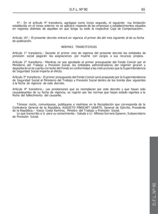 D.F.L. Nº 90 65
4°.- En el artículo 4° transitorio, agrégase como inciso segundo, el siguiente: «La limitación
establecida en el inciso anterior no se aplicará respecto de las empresas o establecimientos situados
en regiones distintas de aquellas en que tenga su sede la respectiva Caja de Compensación».
Artículo 16°.- El presente decreto entrará en vigencia el primer día del mes siguiente al de su fecha
de publicación.
NORMAS TRANSITORIAS
Artículo 1° transitorio.- Durante el primer mes de vigencia del presente decreto las entidades de
previsión social pagarán las asignaciones por muerte con cargos a sus recursos propios.
Artículo 2° transitorio.- Mientras no sea aprobado el primer presupuesto del Fondo Común por el
Ministerio del Trabajo y Previsión Social, las entidades administradoras del régimen girarán y
depositaránen la cuenta corriente del Fondo en conformidad a las instrucciones que la Superintendencia
de Seguridad Social imparta al efecto.
Artículo 3° transitorio.- El primer presupuesto del Fondo Común será propuesto por la Superintendencia
de Seguridad Social al Ministerio del Trabajo y Previsión Social dentro de los treinta días siguientes
a la fecha de vigencia de este decreto.
Artículo 4° transitorio.- Las prestaciones que se reemplazan por este decreto y que hayan sido
causadasantes de su fecha de vigencia, se regirán por las normas que hayan estado vigentes a la
fecha del fallecimiento del causante.
Tómese razón, comuníquese, publíquese e insértese en la Recopilación que corresponda de la
Contraloría General de la República. AUGUSTO PINOCHET UGARTE, General de Ejército, Presidente
de la República.- Vasco Costa Ramírez, Ministro del Trabajo y Previsión Social.
Lo que transcribo a U. para su conocimiento.- Saluda a U.- Alfonso Serrano Spoerer, Subsecretario
de Previsión Social.
D.F.L.
Nº
90
 