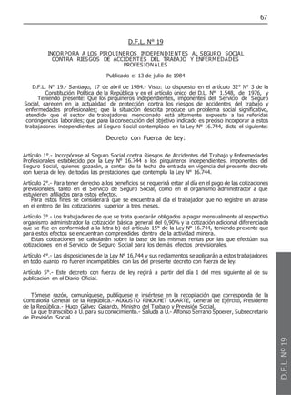 67
D.F.L. N° 19
INCORPORA A LOS PIRQUINEROS INDEPENDIENTES AL SEGURO SOCIAL
CONTRA RIESGOS DE ACCIDENTES DEL TRABAJO Y ENFERM EDADES
PROFESIONALES
Publicado el 13 de julio de 1984
D.F.L. N° 19.- Santiago, 17 de abril de 1984.- Visto: Lo dispuesto en el artículo 32° N° 3 de la
Constitución Política de la República y en el artículo único del D.L. N° 1.548, de 1976, y
Teniendo presente: Que los pirquineros independientes, imponentes del Servicio de Seguro
Social, carecen en la actualidad de protección contra los riesgos de accidentes del trabajo y
enfermedades profesionales; que la situación descrita produce un problema social significativo,
atendido que el sector de trabajadores mencionado está altamente expuesto a las referidas
contingencias laborales; que para la consecución del objetivo indicado es preciso incorporar a estos
trabajadores independientes al Seguro Social contemplado en la Ley N° 16.744, dicto el siguiente:
Decreto con Fuerza de Ley:
Artículo 1°.- Incorpórase al Seguro Social contra Riesgos de Accidentes del Trabajo y Enfermedades
Profesionales establecido por la Ley N° 16.744 a los pirquineros independientes, imponentes del
Seguro Social, quienes gozarán, a contar de la fecha de entrada en vigencia del presente decreto
con fuerza de ley, de todas las prestaciones que contempla la Ley N° 16.744.
Artículo 2°.- Para tener derecho a los beneficios se requerirá estar al día en el pago de las cotizaciones
previsionales, tanto en el Servicio de Seguro Social, como en el organismo administrador a que
estuvieren afiliados para estos efectos.
Para estos fines se considerará que se encuentra al día el trabajador que no registre un atraso
en el entero de las cotizaciones superior a tres meses.
Artículo 3°.- Los trabajadores de que se trata quedarán obligados a pagar mensualmente al respectivo
organismo administrador la cotización básica general del 0,90% y la cotización adicional diferenciada
que se fije en conformidad a la letra b) del artículo 15° de la Ley N° 16.744, teniendo presente que
para estos efectos se encuentran comprendidos dentro de la actividad minera.
Estas cotizaciones se calcularán sobre la base de las mismas rentas por las que efectúan sus
cotizaciones en el Servicio de Seguro Social para los demás efectos previsionales.
Artículo 4°.- Las disposiciones de la Ley N° 16.744 y sus reglamentos se aplicarán a estos trabajadores
en todo cuanto no fueren incompatibles con las del presente decreto con fuerza de ley.
Artículo 5°.- Este decreto con fuerza de ley regirá a partir del día 1 del mes siguiente al de su
publicación en el Diario Oficial.
Tómese razón, comuníquese, publíquese e insértese en la recopilación que corresponda de la
Contraloría General de la República.- AUGUSTO PINOCHET UGARTE, General de Ejército, Presidente
de la República.- Hugo Gálvez Gajardo, Ministro del Trabajo y Previsión Social.
Lo que transcribo a U. para su conocimiento.- Saluda a U.- Alfonso Serrano Spoerer, Subsecretario
de Previsión Social.
D.F.L.
Nº
19
 