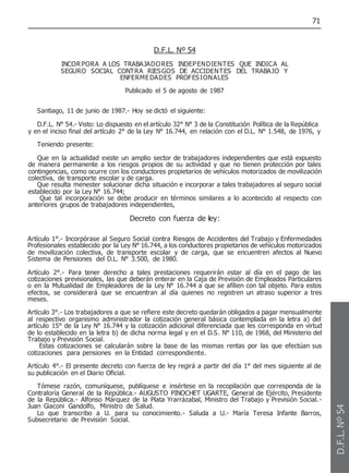 71
D.F.L. Nº 54
INCORPORA A LOS TRABAJADORES INDEPENDIENTES QUE INDICA AL
SEGURO SOCIAL CONTRA RIESGOS DE ACCIDENTES DEL TRABAJO Y
ENFERMEDADES PROFESIONALES
Publicado el 5 de agosto de 1987
Santiago, 11 de junio de 1987.- Hoy se dictó el siguiente:
D.F.L. N° 54.- Visto: Lo dispuesto en el artículo 32° N° 3 de la Constitución Política de la República
y en el inciso final del artículo 2° de la Ley N° 16.744, en relación con el D.L. N° 1.548, de 1976, y
Teniendo presente:
Que en la actualidad existe un amplio sector de trabajadores independientes que está expuesto
de manera permanente a los riesgos propios de su actividad y que no tienen protección por tales
contingencias, como ocurre con los conductores propietarios de vehículos motorizados de movilización
colectiva, de transporte escolar y de carga.
Que resulta menester solucionar dicha situación e incorporar a tales trabajadores al seguro social
establecido por la Ley N° 16.744;
Que tal incorporación se debe producir en términos similares a lo acontecido al respecto con
anteriores grupos de trabajadores independientes,
Decreto con fuerza de ley:
Artículo 1°.- Incorpórase al Seguro Social contra Riesgos de Accidentes del Trabajo y Enfermedades
Profesionales establecido por la Ley N° 16.744, a los conductores propietarios de vehículos motorizados
de movilización colectiva, de transporte escolar y de carga, que se encuentren afectos al Nuevo
Sistema de Pensiones del D.L. N° 3.500, de 1980.
Artículo 2°.- Para tener derecho a tales prestaciones requerirán estar al día en el pago de las
cotizaciones previsionales, las que deberán enterar en la Caja de Previsión de Empleados Particulares
o en la Mutualidad de Empleadores de la Ley N° 16.744 a que se afilien con tal objeto. Para estos
efectos, se considerará que se encuentran al día quienes no registren un atraso superior a tres
meses.
Artículo 3°.- Los trabajadores a que se refiere este decreto quedarán obligados a pagar mensualmente
al respectivo organismo administrador la cotización general básica contemplada en la letra a) del
artículo 15° de la Ley N° 16.744 y la cotización adicional diferenciada que les corresponda en virtud
de lo establecido en la letra b) de dicha norma legal y en el D.S. N° 110, de 1968, del Ministerio del
Trabajo y Previsión Social.
Estas cotizaciones se calcularán sobre la base de las mismas rentas por las que efectúan sus
cotizaciones para pensiones en la Entidad correspondiente.
Artículo 4°.- El presente decreto con fuerza de ley regirá a partir del día 1° del mes siguiente al de
su publicación en el Diario Oficial.
Tómese razón, comuníquese, publíquese e insértese en la recopilación que corresponda de la
Contraloría General de la República.- AUGUSTO PINOCHET UGARTE, General de Ejército, Presidente
de la República.- Alfonso Márquez de la Plata Yrarrázabal, Ministro del Trabajo y Previsión Social.-
Juan Giaconi Gandolfo, Ministro de Salud.
Lo que transcribo a U. para su conocimiento.- Saluda a U.- María Teresa Infante Barros,
Subsecretario de Previsión Social.
D.F.L.
Nº
54
 