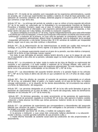 DECRETO SUPREMO Nº 101 87
Artículo 53°.- El monto de los subsidios será reajustado por los organismos administradores, cuando
así proceda, por el alza que experimenten los sueldos y salarios en virtud de leyes generales o por
aplicación de convenios colectivos del trabajo, debiendo pagarse el reajuste a partir de la fecha en
que comience a regir dicha alza.
Artículo 53° bis .- La prórroga del período de subsidio a que se refiere el inciso segundo del artículo
31° de la ley podrá ser autorizada por la Mutualidad o la correspondiente Comisión de Medicina
Preventiva e Invalidez (Compin), según sea el caso. El rechazo de la prórroga deberá ser fundado
y puesto en conocimiento el interesado y del organismo administrador cuando corresponda, a más
tardar dentro del plazo de 5 días hábiles, de emitida la resolución respectiva.
Los plazos señalados en el artículo 31° de la ley, regirán independientemente para cada enfermedad
o accidente que sufra el trabajador, a menos que la segunda enfermedad o accidente sea consecuencia,
continuación o evolución de la primera, en cuyo caso los períodos se computarán como uno solo.
El organismo administrador deberá iniciar el expediente para la evaluación de la eventual
incapacidad permanente a más tardar transcurridas 40 o 92 semanas de subsidio por incapacidad
laboral, según sea el caso, sea éste continuo o discontinuo.
Artículo 54°.- En la determinación de las indemnizaciones se tendrá por sueldo vital mensual de
Santiago, el 22,2757% del ingreso mínimo vigente a la época del nacimiento del derecho.
Artículo 55°.- La cónyuge superviviente cesará en el goce de su pensión, sea ésta vitalicia o temporal,
a partir de la fecha en que contraiga nuevas nupcias.
Con todo, la que disfrutaba de pensión vitalicia tendrá derecho a que se le pague de una sola
vez el equivalente a dos años de su pensión, calculada según su monto vigente a la época del nuevo
matrimonio.
Artículo 56°.- La circunstancia de haber vivido la madre de los hijos de filiación no matrimonial del
causante a sus expensas, y el viudo inválido a expensas de la cónyuge afiliada, sólo podrá ser
establecida por informe de asistente social del organismo administrador. Sin este requisito, no podrá
darse curso a las pensiones contempladas en los artículos 45° y 46° de la ley.
Artículo 57°.- Los descendientes del causante tendrán derecho a la pensión fijada en los artículos
47° y 48° de la ley hasta el último día del año en que cumplieren los 18 ó 24 años de edad, según
el caso.
Artículo 58°.- Para los efectos de conceder el aumento de pensiones contemplado en el artículo
49° de la ley, se entenderá faltar el padre y la madre cuando, en el caso de los hijos, no hubiere
cónyuge sobreviviente y, en la situación de los demás descendientes, tal circunstancia sea anterior
a la fecha de fallecimiento del asegurado.
Artículo 59°.- Las personas designadas en el artículo 48° de la ley sólo serán llamadas al goce de
pensiones de supervivencia en el caso de faltar, a la muerte del asegurado, todos los beneficiarios
indicados en los artículos 44° y 47° de la misma ley.
Artículo 60°.- En términos generales, no existe acrecimiento en las pensiones de supervivencia.
El acrecimiento de pensiones regulado en el artículo 50° de la ley, sólo operará si hubiera existido
reducción y hasta alcanzar los límites que dichas pensiones hubieren tenido de no haber mediado
dicha reducción.
Artículo 61°.- Las pensiones de supervivencia que correspondieren a descendientes del asegurado
fallecido que careciere de padre y madre podrán ser entregadas a las personas o instituciones que
los tengan a su cargo, siempre que:
a) el descendiente sea menor de 18 años, o inválido de cualquiera edad;
b) la persona o institución a cuyo cargo éste compruebe hallarse atendiendo a su educación
escolar o técnica, o preste garantía suficiente de que proveerá a ella; y
c) medie informe favorable de asistente social sobre las condiciones de vida proporcionadas al
descendiente.
Decreto
Supremo
Nº
101
 