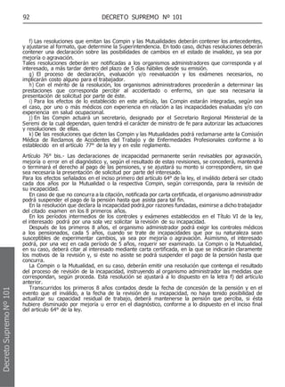 92 DECRETO SUPREMO Nº 101
f) Las resoluciones que emitan las Compin y las Mutualidades deberán contener los antecedentes,
y ajustarse al formato, que determine la Superintendencia. En todo caso, dichas resoluciones deberán
contener una declaración sobre las posibilidades de cambios en el estado de invalidez, ya sea por
mejoría o agravación.
Tales resoluciones deberán ser notificadas a los organismos administradores que corresponda y al
interesado, a más tardar dentro del plazo de 5 días hábiles desde su emisión.
g) El proceso de declaración, evaluación y/o reevaluación y los exámenes necesarios, no
implicarán costo alguno para el trabajador.
h) Con el mérito de la resolución, los organismos administradores procederán a determinar las
prestaciones que corresponda percibir al accidentado o enfermo, sin que sea necesaria la
presentación de solicitud por parte de éste.
i) Para los efectos de lo establecido en este artículo, las Compin estarán integradas, según sea
el caso, por uno o más médicos con experiencia en relación a las incapacidades evaluadas y/o con
experiencia en salud ocupacional.
j) En las Compin actuará un secretario, designado por el Secretario Regional Ministerial de la
Seremi de la cual dependan, quien tendrá el carácter de ministro de fe para autorizar las actuaciones
y resoluciones de ellas.
k) De las resoluciones que dicten las Compin y las Mutualidades podrá reclamarse ante la Comisión
Médica de Reclamos de Accidentes del Trabajo y de Enfermedades Profesionales conforme a lo
establecido en el artículo 77° de la ley y en este reglamento.
Artículo 76° bis.- Las declaraciones de incapacidad permanente serán revisables por agravación,
mejoría o error en el diagnóstico y, según el resultado de estas revisiones, se concederá, mantendrá
o terminará el derecho al pago de las pensiones, y se ajustará su monto si correspondiere, sin que
sea necesaria la presentación de solicitud por parte del interesado.
Para los efectos señalados en el inciso primero del artículo 64° de la ley, el inválido deberá ser citado
cada dos años por la Mutualidad o la respectiva Compin, según corresponda, para la revisión de
su incapacidad.
En caso de que no concurra a la citación, notificada por carta certificada, el organismo administrador
podrá suspender el pago de la pensión hasta que asista para tal fin.
En la resolución que declara la incapacidad podrá,por razones fundadas, eximirse a dicho trabajador
del citado examen en los 8 primeros años.
En los períodos intermedios de los controles y exámenes establecidos en el Título VI de la ley,
el interesado podrá por una sola vez solicitar la revisión de su incapacidad.
Después de los primeros 8 años, el organismo administrador podrá exigir los controles médicos
a los pensionados, cada 5 años, cuando se trate de incapacidades que por su naturaleza sean
susceptibles de experimentar cambios, ya sea por mejoría o agravación. Asimismo, el interesado
podrá, por una vez en cada período de 5 años, requerir ser examinado. La Compin o la Mutualidad,
en su caso, deberá citar al interesado mediante carta certificada, en la que se indicarán claramente
los motivos de la revisión y, si éste no asiste se podrá suspender el pago de la pensión hasta que
concurra.
La Compin o la Mutualidad, en su caso, deberán emitir una resolución que contenga el resultado
del proceso de revisión de la incapacidad, instruyendo al organismo administrador las medidas que
correspondan, según proceda. Esta resolución se ajustará a lo dispuesto en la letra f) del artículo
anterior.
Transcurridos los primeros 8 años contados desde la fecha de concesión de la pensión y en el
evento que el inválido, a la fecha de la revisión de su incapacidad, no haya tenido posibilidad de
actualizar su capacidad residual de trabajo, deberá mantenerse la pensión que perciba, si ésta
hubiere disminuido por mejoría u error en el diagnóstico, conforme a lo dispuesto en el inciso final
del artículo 64° de la ley.
Decreto
Supremo
Nº
101
 
