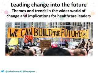 @helenbevan #2017congress
Leading change into the future
Themes and trends in the wider world of
change and implications for healthcare leaders
 