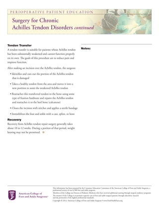 P E R I O P E R AT I V E PAT I E N T E D U C AT I O N
This information has been prepared by the Consumer Education Committee of the American College of Foot and Ankle Surgeons, a
professional society of over 6,500 foot and ankle surgeons.
Members of the College are Doctors of Podiatric Medicine who have received additional training through surgical residency programs.
The mission of the College is to promote superior care of foot and ankle surgical patients through education, research
and the promotion of the highest professional standards.
Copyright © 2012, American College of Foot and Ankle Surgeons • www.FootHealthFacts.org
Tendon Transfer
A tendon transfer is suitable for patients whose Achilles tendon
has been substantially weakened and cannot function properly
on its own. The goals of this procedure are to reduce pain and
improve function.
After making an incision over the Achilles tendon, the surgeon:
• Identifies and cuts out the portion of the Achilles tendon
that is damaged
• Takes a healthy tendon from the area and moves it into a
new position to assist the weakened Achilles tendon
• Reattaches this transferred tendon to the bone using some
type of fixation hardware and repairs the Achilles tendon
and reattaches it to the heel bone (calcaneus)
• Closes the incision with stitches and applies a sterile bandage
• Immobilizes the foot and ankle with a cast, splint, or boot
Recovery
Recovery from Achilles tendon repair surgery generally takes
about 10 to 12 weeks. During a portion of that period, weight
bearing may not be permitted.
Notes:
Surgery for Chronic
Achilles Tendon Disorders continued
 