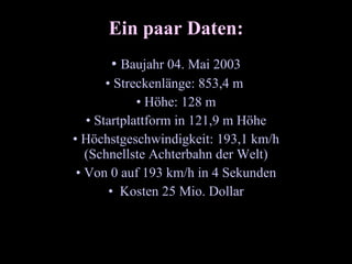 Ein paar Daten: Baujahr 04. Mai 2003 Streckenlänge: 853,4 m Höhe: 128 m Startplattform in 121,9 m Höhe Höchstgeschwindigkeit: 193,1 km/h (Schnellste Achterbahn der Welt) Von 0 auf 193 km/h in 4 Sekunden Kosten 25 Mio. Dollar