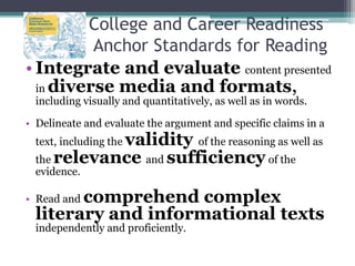 College and Career Readiness
Anchor Standards for Reading
• Integrate and evaluate content presented
in diverse media and formats,
including visually and quantitatively, as well as in words.

• Delineate and evaluate the argument and specific claims in a

validity of the reasoning as well as
the relevance and sufficiency of the
text, including the
evidence.

comprehend complex
literary and informational texts

• Read and

independently and proficiently.

 