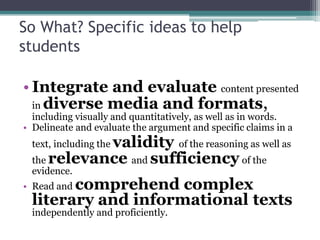 So What? Specific ideas to help
students
• Integrate and evaluate content presented
in diverse media and formats,
including visually and quantitatively, as well as in words.
• Delineate and evaluate the argument and specific claims in a

validity of the reasoning as well as
the relevance and sufficiency of the
text, including the

evidence.

comprehend complex
literary and informational texts

• Read and

independently and proficiently.

 