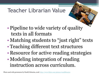 Teacher Librarian Value
• Pipeline to wide variety of quality
texts in all formats
• Matching students to “just right” texts
• Teaching different text structures
• Resource for active reading strategies
• Modeling integration of reading
instruction across curriculum.
Photo used with permission by WashULibraries, avail. http://www.flickr.com/photos/wustllibraries

 