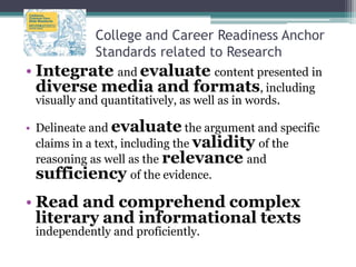College and Career Readiness Anchor
Standards related to Research

• Integrate and evaluate content presented in
diverse media and formats, including
visually and quantitatively, as well as in words.

• Delineate and evaluate the argument and specific
claims in a text, including the validity of the
reasoning as well as the relevance and
sufficiency of the evidence.

• Read and comprehend complex
literary and informational texts
independently and proficiently.

 