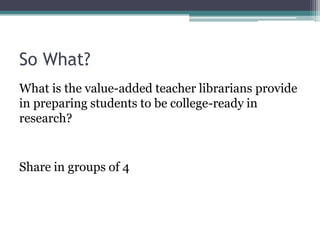 So What?
What is the value-added teacher librarians provide
in preparing students to be college-ready in
research?

Share in groups of 4

 