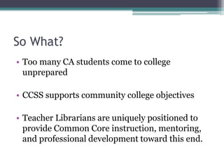So What?
• Too many CA students come to college
unprepared
• CCSS supports community college objectives
• Teacher Librarians are uniquely positioned to
provide Common Core instruction, mentoring,
and professional development toward this end.

 
