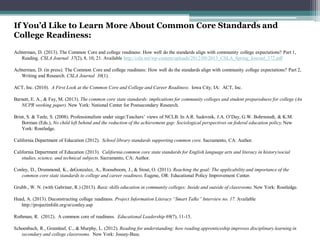If You’d Like to Learn More About Common Core Standards and
College Readiness:
Achterman, D. (2013). The Common Core and college readiness: How well do the standards align with community college expectations? Part 1,
Reading. CSLA Journal 37(2), 8, 10, 21. Available http://csla.net/wp-content/uploads/2012/09/2013_CSLA_Spring_Journal_372.pdf
Achterman, D. (in press). The Common Core and college readiness: How well do the standards align with community college expectations? Part 2,
Writing and Research. CSLA Journal 38(1).
ACT, Inc. (2010). A First Look at the Common Core and College and Career Readiness. Iowa City, IA: ACT, Inc.
Barnett, E. A., & Fay, M. (2013). The common core state standards: implications for community colleges and student preparedness for college (An
NCPR working paper). New York: National Center for Postsecondary Research.
Brint, S. & Teele, S. (2008). Professionalism under siege:Teachers’ views of NCLB. In A.R. Sadovnik, J.A. O’Day, G.W. Bohrnstedt, & K.M.
Borman (Eds.), No child left behind and the reduction of the achievement gap: Sociological perspectives on federal education policy. New
York: Routledge.
California Department of Education (2012). School library standards supporting common core. Sacramento, CA: Author.

California Department of Education (2013). California common core state standards for English language arts and literacy in history/social
studies, science, and technical subjects. Sacramento, CA: Author.
Conley, D., Drummond, K., deGonzalez, A., Rooseboom, J., & Stout, O. (2011). Reaching the goal: The applicability and importance of the
common core state standards to college and career readiness. Eugene, OR: Educational Policy Improvement Center.
Grubb., W. N. (with Gabriner, R.) (2013). Basic skills education in community colleges: Inside and outside of classrooms. New York: Routledge.
Head, A. (2013). Deconstructing college readiness. Project Information Literacy “Smart Talks” Interview no. 17. Available
http://projectinfolit.org/st/conley.asp
Rothman, R. (2012). A common core of readiness. Educational Leadership 69(7), 11-15.
Schoenbach, R., Greenleaf, C., & Murphy, L. (2012). Reading for understanding: how reading apprenticeship improves disciplinary learning in
secondary and college classrooms. New York: Jossey-Bass.

 