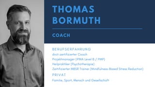 THOMAS
BORMUTH
COACH
B E R U F S E R F A H R U N G
dvct-zertifizierter Coach
Projektmanager (IPMA Level B / PMP)
Heilpraktiker (Psychotherapie)
Zertifizierter MBSR Trainer (Mindfulness-Based Stress Reduction)
P R I V A T
Familie, Sport, Mensch und Gesellschaft
 
