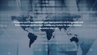 Personen und Organisationen sind kontinuierlich mit Ereignissen und
Entwicklungen konfrontiert, welche eine Gefahr für deren Existenz
darstellen können.
 