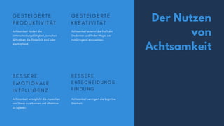 Der Nutzen
von
Achtsamkeit
G E S T E I G E R T E
P R O D U K T I V I T Ä T
Achtsamkeit fördert die
Unterscheidungsfähigkeit, zwischen
Aktivitäten die förderlich sind oder
erschöpfend.
G E S T E I G E R T E
K R E A T I V I T Ä T
Achtsamkeit erkennt die Kraft der
Gedanken und findet Wege, sie
nutzbringend einzusetzen.
B E S S E R E
E M O T I O N A L E
I N T E L L I G E N Z
Achtsamkeit ermöglicht die Anzeichen
von Stress zu erkennen und effektiver
zu agieren.
B E S S E R E
E N T S C H E I D U N G S -
F I N D U N G
Achtsamkeit verringert die kognitive
Starrheit.
 