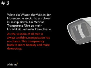 #3
 Wenn das Wissen der Welt in der
 Hosentasche steckt, ist es schwer
 zu manipulieren. Ein Mehr an
 Transparenz führt zu mehr
 Ehrlichkeit und mehr Demokratie.
 As the wisdom of all men is
 always available, manipulation has
 no chance. This transparency
 leads to more honesty and more
 democracy.
 