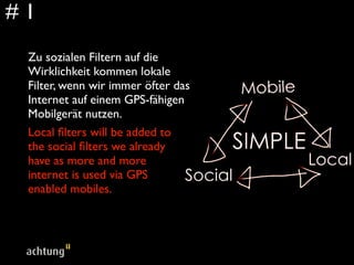 #1
 Zu sozialen Filtern auf die
 Wirklichkeit kommen lokale
 Filter, wenn wir immer öfter das
 Internet auf einem GPS-fähigen
 Mobilgerät nutzen.
 Local ﬁlters will be added to
 the social ﬁlters we already
 have as more and more
 internet is used via GPS
 enabled mobiles.
 
