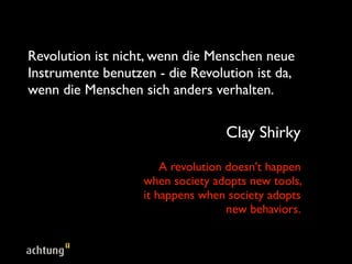 Revolution ist nicht, wenn die Menschen neue
Instrumente benutzen - die Revolution ist da,
wenn die Menschen sich anders verhalten.


                                   Clay Shirky

                       A revolution doesn't happen
                   when society adopts new tools,
                   it happens when society adopts
                                    new behaviors.
 