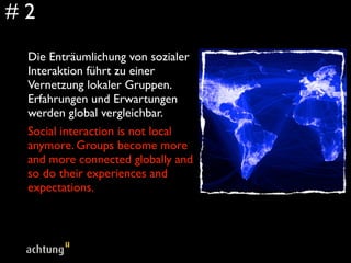 #2
 Die Enträumlichung von sozialer
 Interaktion führt zu einer
 Vernetzung lokaler Gruppen.
 Erfahrungen und Erwartungen
 werden global vergleichbar.
 Social interaction is not local
 anymore. Groups become more
 and more connected globally and
 so do their experiences and
 expectations.
 