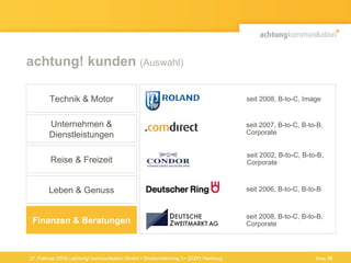 achtung! kunden  (Auswahl) 27. Februar 2009 | achtung! kommunikation GmbH • Straßenbahnring 3 • 20251 Hamburg seit 2006, B-to-C, B-to-B seit 2002, B-to-C, B-to-B,  Corporate seit 2007, B-to-C, B-to-B, Corporate Finanzen & Beratungen Technik & Motor Unternehmen & Dienstleistungen Reise & Freizeit Leben & Genuss seit 2008, B-to-C, Image seit 2008, B-to-C, B-to-B, Corporate Seite  