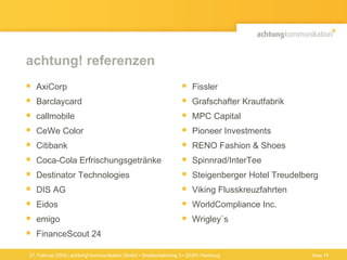 achtung! referenzen AxiCorp Barclaycard  callmobile CeWe Color Citibank  Coca-Cola Erfrischungsgetränke Destinator Technologies DIS AG Eidos emigo FinanceScout 24 Fissler Grafschafter Krautfabrik MPC Capital Pioneer Investments RENO Fashion & Shoes Spinnrad/InterTee Steigenberger Hotel Treudelberg Viking Flusskreuzfahrten WorldCompliance Inc. Wrigley ` s 27. Februar 2009 | achtung! kommunikation GmbH • Straßenbahnring 3 • 20251 Hamburg Seite  