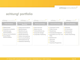 achtung! portfolio Medienarbeit Krisenkommunikation Veränderungs-kommunikation Interne Kommunikation Social Media Kommunikation Corporate Events Public Events Roadshows Produktpräsentationen Promotions am POI und POS  Konferenzen Seminare Trainings Incentive-Programme  Zielgruppenanalysen Marktanalysen Marktforschung Dialogmarketing Mobile-Marketing Online-Vermarktung  Community Building Adressgenerierung  Database Marketing Above-the-line  Below-the-line Verkaufsförderung Corporate Design Corporate Publishing  Websites E-Commerce Communities E-Publishing Online-Advertising Werbung & Design Customer Relationship  Marketing Public Relations Event & Promotion Online Marketing 27. Februar 2009 | achtung! kommunikation GmbH • Straßenbahnring 3 • 20251 Hamburg Seite  