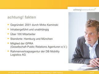 achtung! fakten Gegründet: 2001 durch Mirko Kaminski Inhabergeführt und unabhängig Über 100 Mitarbeiter  Standorte: Hamburg und München Mitglied der GPRA  (Gesellschaft Public Relations Agenturen e.V.) Rahmenvertragsagentur der DB Mobility Logistics AG  27. Februar 2009 | achtung! kommunikation GmbH • Straßenbahnring 3 • 20251 Hamburg Seite  