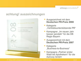 achtung! auszeichnungen Ausgezeichnet mit dem  Deutschen PR-Preis 2008 Kategorie „Vertriebsunterstützende PR“ Kampagne: „Im neuen Jahr besser pendeln“ für die DB Regio Bayern Ausgezeichnet mit dem  Deutschen PR-Preis 2007 Kategorie  „Business-to-Business“  Kampagne „Partner erster Wahl bei Apothekern“ für die AxiCorp GmbH 27. Februar 2009 | achtung! kommunikation GmbH • Straßenbahnring 3 • 20251 Hamburg Seite  