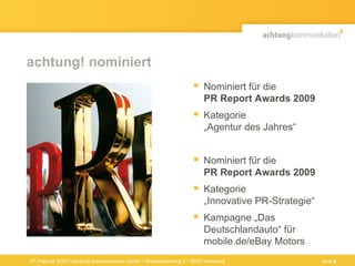 achtung! nominiert Nominiert für die  PR Report Awards 2009 Kategorie  „Agentur des Jahres“  Nominiert für die  PR Report Awards 2009 Kategorie  „Innovative PR-Strategie“ Kampagne „Das Deutschlandauto“ für mobile.de/eBay Motors 27. Februar 2009 | achtung! kommunikation GmbH • Straßenbahnring 3 • 20251 Hamburg Seite  