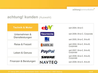 achtung! kunden  (Auswahl) 27. Februar 2009 | achtung! kommunikation GmbH • Straßenbahnring 3 • 20251 Hamburg Finanzen & Beratungen Technik & Motor Unternehmen & Dienstleistungen Reise & Freizeit Leben & Genuss seit 2004, B-to-C, B-to-B,  Corporate seit 2007, B-to-C, B-to-B,  Corporate seit 2005, B-to-C, B-to-B seit 2008, B-to-C, B-to-B,  Corporate seit 2008, B-to-C, B-to-B seit 2008, B-to-C, Corporate seit 2004, B-to-C Seite  